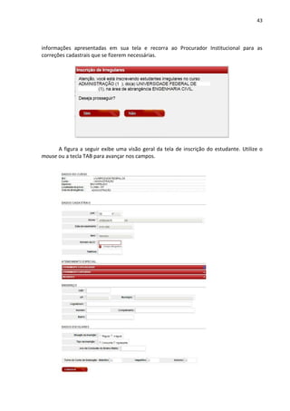 43
informações apresentadas em sua tela e recorra ao Procurador Institucional para as
correções cadastrais que se fizerem necessárias.
A figura a seguir exibe uma visão geral da tela de inscrição do estudante. Utilize o
mouse ou a tecla TAB para avançar nos campos.
 