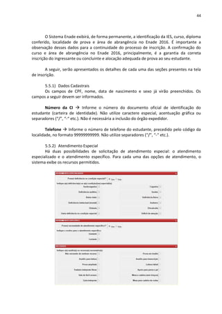 44
O Sistema Enade exibirá, de forma permanente, a identificação da IES, curso, diploma
conferido, localidade de prova e área de abrangência no Enade 2016. É importante a
observação desses dados para a continuidade do processo de inscrição. A confirmação do
curso e área de abrangência no Enade 2016, principalmente, é a garantia da correta
inscrição do ingressante ou concluinte e alocação adequada de prova ao seu estudante.
A seguir, serão apresentados os detalhes de cada uma das seções presentes na tela
de inscrição.
5.5.1) Dados Cadastrais
Os campos de CPF, nome, data de nascimento e sexo já virão preenchidos. Os
campos a seguir devem ser informados.
Número da CI  Informe o número do documento oficial de identificação do
estudante (carteira de identidade). Não utilize caractere especial, acentuação gráfica ou
separadores (“/”, “-“ etc.). Não é necessária a inclusão do órgão expedidor.
Telefone  Informe o número de telefone do estudante, precedido pelo código da
localidade, no formato 99999999999. Não utilize separadores (“/”, “-“ etc.).
5.5.2) Atendimento Especial
Há duas possibilidades de solicitação de atendimento especial: o atendimento
especializado e o atendimento específico. Para cada uma das opções de atendimento, o
sistema exibe os recursos permitidos.
 