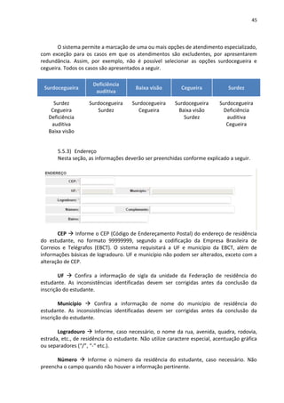 45
O sistema permite a marcação de uma ou mais opções de atendimento especializado,
com exceção para os casos em que os atendimentos são excludentes, por apresentarem
redundância. Assim, por exemplo, não é possível selecionar as opções surdocegueira e
cegueira. Todos os casos são apresentados a seguir.
Surdocegueira
Deficiência
auditiva
Baixa visão Cegueira Surdez
Surdez
Cegueira
Deficiência
auditiva
Baixa visão
Surdocegueira
Surdez
Surdocegueira
Cegueira
Surdocegueira
Baixa visão
Surdez
Surdocegueira
Deficiência
auditiva
Cegueira
5.5.3) Endereço
Nesta seção, as informações deverão ser preenchidas conforme explicado a seguir.
CEP  Informe o CEP (Código de Endereçamento Postal) do endereço de residência
do estudante, no formato 99999999, segundo a codificação da Empresa Brasileira de
Correios e Telégrafos (EBCT). O sistema requisitará a UF e município da EBCT, além de
informações básicas de logradouro. UF e município não podem ser alterados, exceto com a
alteração de CEP.
UF  Confira a informação de sigla da unidade da Federação de residência do
estudante. As inconsistências identificadas devem ser corrigidas antes da conclusão da
inscrição do estudante.
Município  Confira a informação de nome do município de residência do
estudante. As inconsistências identificadas devem ser corrigidas antes da conclusão da
inscrição do estudante.
Logradouro  Informe, caso necessário, o nome da rua, avenida, quadra, rodovia,
estrada, etc., de residência do estudante. Não utilize caractere especial, acentuação gráfica
ou separadores (“/”, “-“ etc.).
Número  Informe o número da residência do estudante, caso necessário. Não
preencha o campo quando não houver a informação pertinente.
 