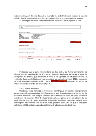 47
exibindo mensagem de erro. Quando a inscrição for cadastrada com sucesso, o sistema
exibirá a lista de estudantes já inscritos para o respectivo curso e mensagem de sucesso.
As mensagens de erro e sucesso são sempre exibidas na parte superior da tela.
Destaca-se que a parte intermediária da tela exibe, de forma permanente, as
informações de identificação de IES, curso, diploma, localidade de prova e área de
abrangência no Exame, que determina a prova a ser aplicada ao estudante inscrito. A
verificação da compatibilidade entre curso, área de abrangência no Enade 2016 e estudante
inscrito é de responsabilidade da IES. O botão permite à IES a cópia da
lista de estudantes inscritos em arquivo tipo XLS.
5.5.5) Cursos a distância
No caso de curso oferecido na modalidade a distância, o processo de inscrição difere
apenas quanto à obrigatoriedade de informação do polo de apoio presencial de vínculo do
estudante, exibida na tela a seguir. Somente serão exibidos os polos de apoio presencial
cadastrados no Sistema e-MEC. O estudante será alocado para a prova em observação ao
município do polo de apoio presencial informado. Quaisquer correções devem estar
homologadas no Sistema e-MEC até o dia 30 de agosto de 2016, uma vez que as alterações
no Sistema e-MEC serão incorporadas ao Sistema Enade com um dia de atraso.
 