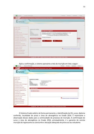 53
Após a confirmação, o sistema apresenta a tela da inscrição em lote a seguir:
O Sistema Enade exibirá, de forma permanente, a identificação da IES, curso, diploma
conferido, localidade de prova e área de abrangência no Enade 2016. É importante a
observação desses dados para a continuidade do processo de inscrição. A confirmação do
curso e área de abrangência no Enade 2016, principalmente, é a garantia da correta
inscrição do ingressante ou concluinte e alocação adequada de prova ao seu estudante.
 