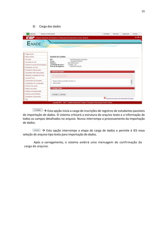 55
3) Carga dos dados
 Esta opção inicia a carga de inscrições de registros de estudantes passíveis
de importação de dados. O sistema criticará a estrutura do arquivo texto e a informação de
todos os campos detalhados no arquivo. Nunca interrompa o processamento da importação
de dados.
 Esta opção interrompe a etapa de carga de dados e permite à IES nova
seleção de arquivo tipo texto para importação de dados.
Após o carregamento, o sistema exibirá uma mensagem de confirmação da
carga do arquivo.
 
