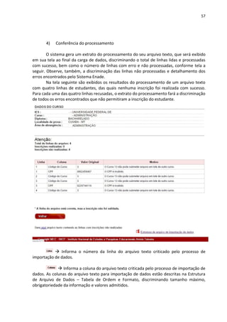 57
4) Conferência do processamento
O sistema gera um extrato do processamento do seu arquivo texto, que será exibido
em sua tela ao final da carga de dados, discriminando o total de linhas lidas e processadas
com sucesso, bem como o número de linhas com erro e não processadas, conforme tela a
seguir. Observe, também, a discriminação das linhas não processadas e detalhamento dos
erros encontrados pelo Sistema Enade.
Na tela seguinte são exibidos os resultados do processamento de um arquivo texto
com quatro linhas de estudantes, das quais nenhuma inscrição foi realizada com sucesso.
Para cada uma das quatro linhas recusadas, o extrato do processamento fará a discriminação
de todos os erros encontrados que não permitiram a inscrição do estudante.
 Informa o número da linha do arquivo texto criticado pelo processo de
importação de dados.
 Informa a coluna do arquivo texto criticada pelo processo de importação de
dados. As colunas do arquivo texto para importação de dados estão descritas na Estrutura
de Arquivo de Dados – Tabela de Ordem e Formato, discriminando tamanho máximo,
obrigatoriedade da informação e valores admitidos.
 