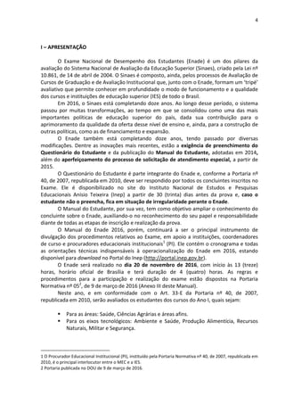 4
I – APRESENTAÇÃO
O Exame Nacional de Desempenho dos Estudantes (Enade) é um dos pilares da
avaliação do Sistema Nacional de Avaliação da Educação Superior (Sinaes), criado pela Lei nº
10.861, de 14 de abril de 2004. O Sinaes é composto, ainda, pelos processos de Avaliação de
Cursos de Graduação e de Avaliação Institucional que, junto com o Enade, formam um ‘tripé’
avaliativo que permite conhecer em profundidade o modo de funcionamento e a qualidade
dos cursos e instituições de educação superior (IES) de todo o Brasil.
Em 2016, o Sinaes está completando doze anos. Ao longo desse período, o sistema
passou por muitas transformações, ao tempo em que se consolidou como uma das mais
importantes políticas de educação superior do país, dada sua contribuição para o
aprimoramento da qualidade da oferta desse nível de ensino e, ainda, para a construção de
outras políticas, como as de financiamento e expansão.
O Enade também está completando doze anos, tendo passado por diversas
modificações. Dentre as inovações mais recentes, estão a exigência de preenchimento do
Questionário do Estudante e da publicação do Manual do Estudante, adotadas em 2014,
além do aperfeiçoamento do processo de solicitação de atendimento especial, a partir de
2015.
O Questionário do Estudante é parte integrante do Enade e, conforme a Portaria nº
40, de 2007, republicada em 2010, deve ser respondido por todos os concluintes inscritos no
Exame. Ele é disponibilizado no site do Instituto Nacional de Estudos e Pesquisas
Educacionais Anísio Teixeira (Inep) a partir de 30 (trinta) dias antes da prova e, caso o
estudante não o preencha, fica em situação de irregularidade perante o Enade.
O Manual do Estudante, por sua vez, tem como objetivo ampliar o conhecimento do
concluinte sobre o Enade, auxiliando-o no reconhecimento do seu papel e responsabilidade
diante de todas as etapas de inscrição e realização da prova.
O Manual do Enade 2016, porém, continuará a ser o principal instrumento de
divulgação dos procedimentos relativos ao Exame, em apoio a instituições, coordenadores
de curso e procuradores educacionais institucionais1
(PI). Ele contém o cronograma e todas
as orientações técnicas indispensáveis à operacionalização do Enade em 2016, estando
disponível para download no Portal do Inep (http://portal.inep.gov.br).
O Enade será realizado no dia 20 de novembro de 2016, com início às 13 (treze)
horas, horário oficial de Brasília e terá duração de 4 (quatro) horas. As regras e
procedimentos para a participação e realização do exame estão dispostos na Portaria
Normativa nº 052
, de 9 de março de 2016 (Anexo III deste Manual).
Neste ano, e em conformidade com o Art. 33-E da Portaria nº 40, de 2007,
republicada em 2010, serão avaliados os estudantes dos cursos do Ano I, quais sejam:
 Para as áreas: Saúde, Ciências Agrárias e áreas afins.
 Para os eixos tecnológicos: Ambiente e Saúde, Produção Alimentícia, Recursos
Naturais, Militar e Segurança.
1 O Procurador Educacional Institucional (PI), instituído pela Portaria Normativa nº 40, de 2007, republicada em
2010, é o principal interlocutor entre o MEC e a IES.
2 Portaria publicada no DOU de 9 de março de 2016.
 