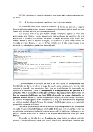 58
 Informa o conteúdo verificado no arquivo texto criado para importação
de dados.
 Detalha o motivo que inviabilizou a inscrição do estudante.
 Opção de consulta a arquivo
texto, criado automaticamente a partir do processamento do arquivo texto original, que será
aberto pelo Bloco de Notas do seu sistema operacional.
Esse arquivo texto criado pelo Sistema Enade contemplará apenas as linhas não
processadas pelo Sistema Enade, devidamente acompanhadas da descrição do erro
encontrado. É opção da coordenação de curso a correção no arquivo texto, criado pelo
Sistema Enade e, após as devidas alterações, sua submissão a novo processamento de
inscrição em lote. Destaca-se que as linhas iniciadas por # são caracterizadas como
comentário e não são processadas pelo Sistema Enade.
O processamento da inscrição em lote é on line e deve ser acompanhada pelo
Coordenador do Curso. A seleção e carga do arquivo para processamento em lote não
assegura a inscrição dos estudantes, haja vista as possibilidades de interrupção da
comunicação eletrônica. Assim, é indispensável o acompanhamento do processo e a
consulta à lista de estudantes inscritos para verificação do processamento da inscrição em
lote de estudantes habilitados ao Enade 2016, observados os prazos estabelecidos no
presente Manual. Não serão consideradas pelo Inep reclamações quanto ao processamento
de arquivos de importação de dados apresentadas ao Inep após o encerramento do período
de inscrição estabelecido pela Portaria Normativa nº 05/2016, assim como sem prazo hábil
para análise e orientação do Inep.
Destaca-se que a inscrição em lote é atividade preparada para facilitar o processo de
inscrição de estudantes habilitados ao Enade 2016 de IES que têm um grande número de
estudantes e conta com condições técnicas de recuperação de dados de estudantes em seu
próprio sistema, viabilizando a construção de arquivo texto conforme orientação deste
Manual.
A inscrição em lote não deve ser deixada para a etapa final do período de inscrição,
quando a comunicação com o Inep é mais intensa, dificultando o atendimento imediato para
 