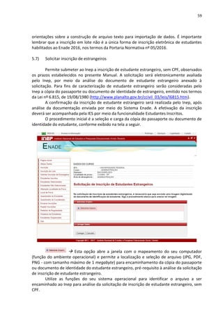59
orientações sobre a construção de arquivo texto para importação de dados. É importante
lembrar que a inscrição em lote não é a única forma de inscrição eletrônica de estudantes
habilitados ao Enade 2016, nos termos da Portaria Normativa nº 05/2016.
5.7) Solicitar inscrição de estrangeiros
Permite submeter ao Inep a inscrição de estudante estrangeiro, sem CPF, observados
os prazos estabelecidos no presente Manual. A solicitação será eletronicamente avaliada
pelo Inep, por meio da análise do documento de estudante estrangeiro anexado à
solicitação. Para fins de caracterização de estudante estrangeiro serão consideradas pelo
Inep a cópia do passaporte ou documento de identidade de estrangeiro, emitido nos termos
da Lei nº 6.815, de 19/08/1980 (http://www.planalto.gov.br/ccivil_03/leis/l6815.htm).
A confirmação da inscrição de estudante estrangeiro será realizada pelo Inep, após
análise da documentação enviada por meio do Sistema Enade. A efetivação da inscrição
deverá ser acompanhada pela IES por meio da funcionalidade Estudantes Inscritos.
O procedimento inicial é a seleção e carga da cópia do passaporte ou documento de
identidade do estudante, conforme exibido na tela a seguir.
 Esta opção abre a janela com o mapeamento do seu computador
(função do ambiente operacional) e permite a localização e seleção de arquivo (JPG, PDF,
PNG - com tamanho máximo de 1 megabyte) para encaminhamento da cópia do passaporte
ou documento de identidade do estudante estrangeiro, pré-requisito à análise da solicitação
de inscrição de estudante estrangeiro.
Utilize as funções do seu sistema operacional para identificar o arquivo a ser
encaminhado ao Inep para análise da solicitação de inscrição de estudante estrangeiro, sem
CPF.
 