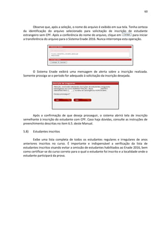 60
Observe que, após a seleção, o nome do arquivo é exibido em sua tela. Tenha certeza
da identificação do arquivo selecionado para solicitação de inscrição de estudante
estrangeiro sem CPF. Após a conferência do nome do arquivo, clique em para iniciar
a transferência do arquivo para o Sistema Enade 2016. Nunca interrompa esta operação.
O Sistema Enade exibirá uma mensagem de alerta sobre a inscrição realizada.
Somente prossiga se o período for adequado à solicitação da inscrição desejada.
Após a confirmação de que deseja prosseguir, o sistema abrirá tela de inscrição
semelhante à inscrição do estudante com CPF. Caso haja dúvidas, consulte as instruções de
preenchimento descritas no item 6.5. deste Manual.
5.8) Estudantes inscritos
Exibe uma lista completa de todos os estudantes regulares e irregulares de anos
anteriores inscritos no curso. É importante e indispensável a verificação da lista de
estudantes inscritos visando evitar a omissão de estudantes habilitados ao Enade 2016, bem
como certificar-se do curso correto para o qual o estudante foi inscrito e a localidade onde o
estudante participará da prova.
 