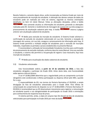 62
Receita Federal e, somente depois disso, serão incorporadas ao Sistema Enade por meio de
novo procedimento de inscrição do estudante. A alteração dos demais campos de dados do
estudante pode ser realizada por meio do sistema, seguindo as mesmas orientações
detalhadas no item 6.5 deste Manual. Feitas as alterações desejadas, utilize o botão
. Este comando atualiza as informações do estudante, gravando as alterações
realizadas pela IES. Somente o recebimento de mensagem de sucesso em sua tela assegura o
processamento da atualização cadastral pelo Inep. O botão retorna à página
anterior sem atualização cadastral do estudante.
 Botão para exclusão da inscrição do estudante. O Sistema Enade solicitará a
confirmação da exclusão do estudante selecionado em sua tela. Somente a recepção de
mensagem de sucesso, em sua tela, assegura o processamento da informação pelo Inep. O
Sistema Enade permitirá a múltipla seleção de estudantes para a exclusão de inscrições
indevidas, respeitados os períodos e prazos estabelecidos no presente Manual.
É recomendável a utilização da funcionalidade Estudantes Inscritos para confirmação
do processamento da exclusão realizada, conforme descrito neste Manual. Uma vez excluído
o estudante, o sistema não permitirá a recuperação do registro. Caso necessário, faça nova
inscrição do estudante.
 Botão para visualização dos dados cadastrais do estudante.
5.9) Estudantes selecionados
Esta funcionalidade exibirá, a partir de 19 de setembro de 2016, a lista dos
estudantes obrigados a participar do Enade 2016. Antes desta data, esta funcionalidade
exibe apenas a tela em branco.
A Lei nº 10.861/2004 determina que a regularidade junto ao componente curricular
obrigatório está condicionada à efetiva participação ou dispensa oficial pelo MEC, quando
for o caso.
É responsabilidade da IES, nos termos da Portaria Normativa nº 05/2016, a ampla
divulgação da lista de estudantes selecionados para o Enade 2016. Para efeitos de
comprovação do cumprimento do disposto na Lei nº 10.861/2004 e Portaria Normativa nº
05/2016 é recomendável que as IES desenvolvam mecanismos para registrar a comunicação
ao estudante quanto a sua obrigatoriedade de participação no Enade 2016 e orientações
para conhecimento do respectivo local de prova.
O sistema permite, ainda, a cópia em arquivo tipo XLS (Excel) da lista de estudantes
selecionados para participação no Enade 2016 por meio do botão .
 