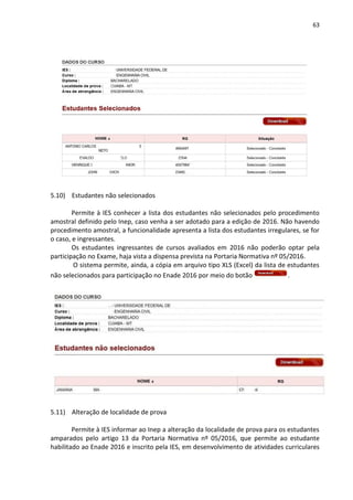 63
5.10) Estudantes não selecionados
Permite à IES conhecer a lista dos estudantes não selecionados pelo procedimento
amostral definido pelo Inep, caso venha a ser adotado para a edição de 2016. Não havendo
procedimento amostral, a funcionalidade apresenta a lista dos estudantes irregulares, se for
o caso, e ingressantes.
Os estudantes ingressantes de cursos avaliados em 2016 não poderão optar pela
participação no Exame, haja vista a dispensa prevista na Portaria Normativa nº 05/2016.
O sistema permite, ainda, a cópia em arquivo tipo XLS (Excel) da lista de estudantes
não selecionados para participação no Enade 2016 por meio do botão .
5.11) Alteração de localidade de prova
Permite à IES informar ao Inep a alteração da localidade de prova para os estudantes
amparados pelo artigo 13 da Portaria Normativa nº 05/2016, que permite ao estudante
habilitado ao Enade 2016 e inscrito pela IES, em desenvolvimento de atividades curriculares
 