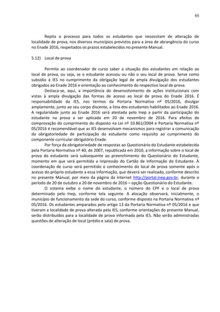 65
Repita o processo para todos os estudantes que necessitam de alteração de
localidade de prova, nos diversos municípios previstos para a área de abrangência do curso
no Enade 2016, respeitados os prazos estabelecidos no presente Manual.
5.12) Local de prova
Permite ao coordenador de curso saber a situação dos estudantes em relação ao
local de prova, ou seja, se o estudante acessou ou não o seu local de prova. Serve como
subsídio à IES no cumprimento da obrigação legal de ampla divulgação dos estudantes
obrigados ao Enade 2016 e orientação ao conhecimento do respectivo local de prova.
Destaca-se, aqui, a importância do desenvolvimento de ações institucionais com
vistas à ampla divulgação das formas de acesso ao local de prova do Enade 2016. É
responsabilidade da IES, nos termos da Portaria Normativa nº 05/2016, divulgar
amplamente, junto ao seu corpo discente, a lista dos estudantes habilitados ao Enade 2016.
A regularidade junto ao Enade 2016 será atestada pelo Inep a partir da participação do
estudante na prova a ser aplicada em 20 de novembro de 2016. Para efeitos de
comprovação do cumprimento do disposto na Lei nº 10.861/2004 e Portaria Normativa nº
05/2016 é recomendável que as IES desenvolvam mecanismos para registrar a comunicação
da obrigatoriedade de participação do estudante como requisito ao cumprimento do
componente curricular obrigatório Enade.
Por força da obrigatoriedade de respostas ao Questionário do Estudante estabelecida
pela Portaria Normativa nº 40, de 2007, republicada em 2010, a informação sobre o local de
prova do estudante será subsequente ao preenchimento do Questionário do Estudante,
momento em que será permitida a impressão do Cartão de Informação do Estudante. À
coordenação de curso será permitido o conhecimento do local de prova somente após o
acesso do próprio estudante a essa informação, que deverá ser realizado, conforme descrito
no presente Manual, por meio da página da Internet http://portal.inep.gov.br, durante o
período de 20 de outubro a 20 de novembro de 2016 – opção Questionário do Estudante.
O sistema exibe o nome do estudante, o número do CPF e o local de prova
determinado pelo Inep, conforme tela seguinte. A alocação observará, inicialmente, o
município de funcionamento da sede do curso, conforme disposto na Portaria Normativa nº
05/2016. Os estudantes amparados pelo artigo 13 da Portaria Normativa nº 05/2016 e que
tiveram a localidade de prova alterada pela IES, conforme orientações do presente Manual,
serão distribuídos para a localidade de prova informada pela IES. Não serão administradas
questões de alteração de local (prédio e sala) de prova.
 