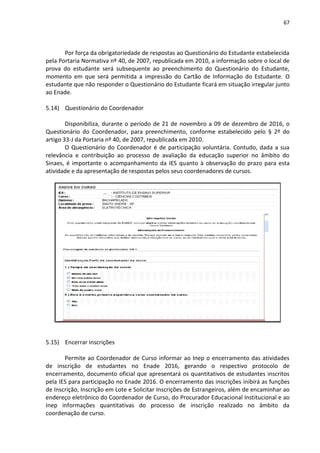 67
Por força da obrigatoriedade de respostas ao Questionário do Estudante estabelecida
pela Portaria Normativa nº 40, de 2007, republicada em 2010, a informação sobre o local de
prova do estudante será subsequente ao preenchimento do Questionário do Estudante,
momento em que será permitida a impressão do Cartão de Informação do Estudante. O
estudante que não responder o Questionário do Estudante ficará em situação irregular junto
ao Enade.
5.14) Questionário do Coordenador
Disponibiliza, durante o período de 21 de novembro a 09 de dezembro de 2016, o
Questionário do Coordenador, para preenchimento, conforme estabelecido pelo § 2º do
artigo 33-J da Portaria nº 40, de 2007, republicada em 2010.
O Questionário do Coordenador é de participação voluntária. Contudo, dada a sua
relevância e contribuição ao processo de avaliação da educação superior no âmbito do
Sinaes, é importante o acompanhamento da IES quanto à observação do prazo para esta
atividade e da apresentação de respostas pelos seus coordenadores de cursos.
5.15) Encerrar inscrições
Permite ao Coordenador de Curso informar ao Inep o encerramento das atividades
de inscrição de estudantes no Enade 2016, gerando o respectivo protocolo de
encerramento, documento oficial que apresentará os quantitativos de estudantes inscritos
pela IES para participação no Enade 2016. O encerramento das inscrições inibirá as funções
de Inscrição, Inscrição em Lote e Solicitar Inscrições de Estrangeiros, além de encaminhar ao
endereço eletrônico do Coordenador de Curso, do Procurador Educacional Institucional e ao
Inep informações quantitativas do processo de inscrição realizado no âmbito da
coordenação de curso.
 