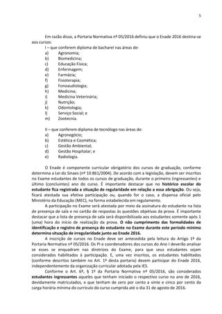5
Em razão disso, a Portaria Normativa nº 05/2016 definiu que o Enade 2016 destina-se
aos cursos:
I – que conferem diploma de bacharel nas áreas de:
a) Agronomia;
b) Biomedicina;
c) Educação Física;
d) Enfermagem;
e) Farmácia;
f) Fisioterapia;
g) Fonoaudiologia;
h) Medicina;
i) Medicina Veterinária;
j) Nutrição;
k) Odontologia;
l) Serviço Social; e
m) Zootecnia.
II – que conferem diploma de tecnólogo nas áreas de:
a) Agronegócio;
b) Estética e Cosmética;
c) Gestão Ambiental;
d) Gestão Hospitalar; e
e) Radiologia.
O Enade é componente curricular obrigatório dos cursos de graduação, conforme
determina a Lei do Sinaes (nº 10.861/2004). De acordo com a legislação, devem ser inscritos
no Exame estudantes de todos os cursos de graduação, durante o primeiro (ingressantes) e
último (concluintes) ano do curso. É importante destacar que no histórico escolar do
estudante fica registrada a situação de regularidade em relação a essa obrigação. Ou seja,
ficará atestada sua efetiva participação ou, quando for o caso, a dispensa oficial pelo
Ministério da Educação (MEC), na forma estabelecida em regulamento.
A participação no Exame será atestada por meio da assinatura do estudante na lista
de presença de sala e no cartão de respostas às questões objetivas da prova. É importante
destacar que a lista de presença de sala será disponibilizada aos estudantes somente após 1
(uma) hora do início de realização da prova. O não cumprimento das formalidades de
identificação e registro de presença do estudante no Exame durante este período mínimo
determina situação de irregularidade junto ao Enade 2016.
A inscrição de cursos no Enade deve ser antecedida pela leitura do Artigo 1º da
Portaria Normativa nº 05/2016. Os PI e coordenadores dos cursos do Ano I deverão analisar
se esses se enquadram nas diretrizes do Exame, para que seus estudantes sejam
considerados habilitados à participação. E, uma vez inscritos, os estudantes habilitados
(conforme descritos também no Art. 1º desta portaria) devem participar do Enade 2016,
independentemente da organização curricular adotada pela IES.
Conforme o Art. 6º, § 1º da Portaria Normativa nº 05/2016, são considerados
estudantes ingressantes aqueles que tenham iniciado o respectivo curso no ano de 2016,
devidamente matriculados, e que tenham de zero por cento a vinte e cinco por cento da
carga horária mínima do currículo do curso cumprida até o dia 31 de agosto de 2016.
 