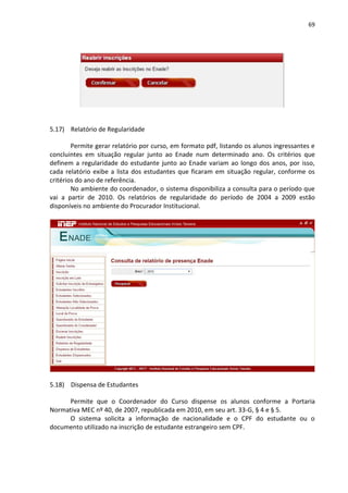 69
5.17) Relatório de Regularidade
Permite gerar relatório por curso, em formato pdf, listando os alunos ingressantes e
concluintes em situação regular junto ao Enade num determinado ano. Os critérios que
definem a regularidade do estudante junto ao Enade variam ao longo dos anos, por isso,
cada relatório exibe a lista dos estudantes que ficaram em situação regular, conforme os
critérios do ano de referência.
No ambiente do coordenador, o sistema disponibiliza a consulta para o período que
vai a partir de 2010. Os relatórios de regularidade do período de 2004 a 2009 estão
disponíveis no ambiente do Procurador Institucional.
5.18) Dispensa de Estudantes
Permite que o Coordenador do Curso dispense os alunos conforme a Portaria
Normativa MEC nº 40, de 2007, republicada em 2010, em seu art. 33-G, § 4 e § 5.
O sistema solicita a informação de nacionalidade e o CPF do estudante ou o
documento utilizado na inscrição de estudante estrangeiro sem CPF.
 