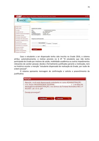 70
Caso o estudante a ser dispensado tenha sido inscrito no Enade 2016, o sistema
atribui, automaticamente, o motivo previsto no § 4º “O estudante que não tenha
participado do Enade por motivos de saúde, mobilidade acadêmica ou outros impedimentos
relevantes de caráter pessoal, devida e formalmente justificados perante a instituição, terá
no histórico escolar a menção "estudante dispensado de realização do Enade, por razão de
ordem pessoal".
O sistema apresenta mensagem de confirmação e solicita o preenchimento da
justificativa.
 