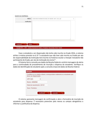 71
Caso o estudante a ser dispensado não tenha sido inscrito no Enade 2016, o sistema
atribui o motivo previsto no § 5º “o estudante que não tiver sido inscrito no Enade por ato
de responsabilidade da instituição terá inscrito no histórico escolar a menção ‘estudante não
participante do Enade, por ato da instituição de ensino’”.
O Sistema fará a consulta aos dados da Receita Federal e emitirá mensagens de alerta
para a continuidade do procedimento de inscrição e dispensa do estudante. Verifique os
dados de identificação do estudante após a consulta à base de dados da Receita Federal.
O sistema apresenta mensagem de confirmação e abre o formulário de inscrição do
estudante para dispensa. É necessário preencher pelo menos os campos obrigatórios e
informar a justificativa da dispensa.
 