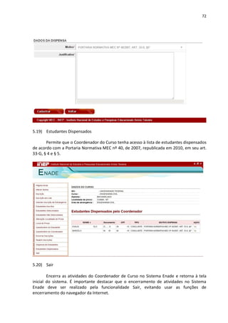 72
5.19) Estudantes Dispensados
Permite que o Coordenador do Curso tenha acesso à lista de estudantes dispensados
de acordo com a Portaria Normativa MEC nº 40, de 2007, republicada em 2010, em seu art.
33-G, § 4 e § 5.
5.20) Sair
Encerra as atividades do Coordenador de Curso no Sistema Enade e retorna à tela
inicial do sistema. É importante destacar que o encerramento de atividades no Sistema
Enade deve ser realizado pela funcionalidade Sair, evitando usar as funções de
encerramento do navegador da Internet.
 
