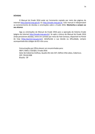 74
DÚVIDAS
O Manual do Enade 2016 pode ser livremente copiado por meio das páginas da
Internet http://portal.inep.gov.br ou http://enade.inep.gov.br. Este manual é indispensável
ao esclarecimento de dúvidas e orientações sobre o Enade 2016. Mantenha-o sempre ao
seu alcance.
Siga as orientações do Manual do Enade 2016 para a operação do Sistema Enade
(página da Internet http://enade.inep.gov.br). Se após a leitura do Manual do Enade 2016
ainda persistirem dúvidas, entre em contato por meio do Fale Conosco, disponível no Portal
do Inep (http://portal.inep.gov.br/), detalhando a sua dúvida ou dificuldade, sempre
acompanhada dos códigos da IES e do curso.
Comunicações por Ofício devem ser encaminhadas para:
INEP / DAES / CGCQES / Enade 2016
Setor de Indústrias Gráficas, Quadra 04, lote 327, Edifício Villa Lobos, Cobertura.
CEP: 70.610-908
Brasília - DF
 