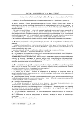 75
ANEXO I - LEI Nº 10.861, DE 14 DE ABRIL DE 20046
Institui o Sistema Nacional de Avaliação da Educação Superior - Sinaes e dá outras Providências.
O PRESIDENTE DA REPÚBLICA Faço saber que o Congresso Nacional decreta e eu sanciono a seguinte Lei:
Art. 1º Fica instituído o Sistema Nacional de Avaliação da Educação Superior - Sinaes, com o objetivo de
assegurar processo nacional de avaliação das instituições de educação superior, dos cursos de graduação e do
desempenho acadêmico de seus estudantes, nos termos do art. 9º, VI, VIII e IX, da Lei nº 9.394, de 20 de
dezembro de 1996.
§ 1º O Sinaes tem por finalidades a melhoria da qualidade da educação superior, a orientação da expansão da
sua oferta, o aumento permanente da sua eficácia institucional e efetividade acadêmica e social e,
especialmente, a promoção do aprofundamento dos compromissos e responsabilidades sociais das instituições
de educação superior, por meio da valorização de sua missão pública, da promoção dos valores democráticos,
do respeito à diferença e à diversidade, da afirmação da autonomia e da identidade institucional.
§ 2º O Sinaes será desenvolvido em cooperação com os sistemas de ensino dos Estados e do Distrito Federal.
Art. 2º O Sinaes, ao promover a avaliação de instituições, de cursos e de desempenho dos estudantes, deverá
assegurar:
I - avaliação institucional, interna e externa, contemplando a análise global e integrada das dimensões,
estruturas, relações, compromisso social, atividades, finalidades e responsabilidades sociais das instituições de
educação superior e de seus cursos;
II - o caráter público de todos os procedimentos, dados e resultados dos processos avaliativos;
III - o respeito à identidade e à diversidade de instituições e de cursos;
IV - a participação do corpo discente, docente e técnico administrativo das instituições de educação superior, e
da sociedade civil, por meio de suas representações.
Parágrafo único. Os resultados da avaliação referida no caput deste artigo constituirão referencial básico dos
processos de regulação e supervisão da educação superior, neles compreendidos o credenciamento e a
renovação de credenciamento de instituições de educação superior, a autorização, o reconhecimento e a
renovação de reconhecimento de cursos de graduação.
Art. 3º A avaliação das instituições de educação superior terá por objetivo identificar o seu perfil e o significado
de sua atuação, por meio de suas atividades, cursos, programas, projetos e setores, considerando as diferentes
dimensões institucionais, dentre elas obrigatoriamente as seguintes:
I - a missão e o plano de desenvolvimento institucional;
II - a política para o ensino, a pesquisa, a pós-graduação, a extensão e as respectivas formas de
operacionalização, incluídos os procedimentos para estímulo à produção acadêmica, as bolsas de pesquisa, de
monitoria e demais modalidades;
III - a responsabilidade social da instituição, considerada especialmente no que se refere à sua contribuição em
relação à inclusão social, ao desenvolvimento econômico e social, à defesa do meio ambiente, da memória
cultural, da produção artística e do patrimônio cultural;
IV - a comunicação com a sociedade;
V - as políticas de pessoal, as carreiras do corpo docente e do corpo técnico-administrativo, seu
aperfeiçoamento, desenvolvimento profissional e suas condições de trabalho;
VI - organização e gestão da instituição, especialmente o funcionamento e representatividade dos colegiados,
sua independência e autonomia na relação com a mantenedora, e a participação dos segmentos da
comunidade universitária nos processos decisórios;
VII - infra-estrutura física, especialmente a de ensino e de pesquisa, biblioteca, recursos de informação e
comunicação;
VIII - planejamento e avaliação, especialmente os processos, resultados e eficácia da auto-avaliação
institucional;
IX - políticas de atendimento aos estudantes;
6
(DOU nº 72, 15/04/2004, Seção 1, p. 3/4)
 