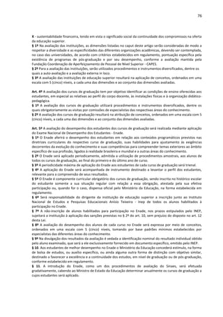 76
X - sustentabilidade financeira, tendo em vista o significado social da continuidade dos compromissos na oferta
da educação superior.
§ 1º Na avaliação das instituições, as dimensões listadas no caput deste artigo serão consideradas de modo a
respeitar a diversidade e as especificidades das diferentes organizações acadêmicas, devendo ser contemplada,
no caso das universidades, de acordo com critérios estabelecidos em regulamento, pontuação específica pela
existência de programas de pós-graduação e por seu desempenho, conforme a avaliação mantida pela
Fundação Coordenação de Aperfeiçoamento de Pessoal de Nível Superior - CAPES.
§ 2º Para a avaliação das instituições, serão utilizados procedimentos e instrumentos diversificados, dentre os
quais a auto-avaliação e a avaliação externa in loco.
§ 3º A avaliação das instituições de educação superior resultará na aplicação de conceitos, ordenados em uma
escala com 5 (cinco) níveis, a cada uma das dimensões e ao conjunto das dimensões avaliadas.
Art. 4º A avaliação dos cursos de graduação tem por objetivo identificar as condições de ensino oferecidas aos
estudantes, em especial as relativas ao perfil do corpo docente, às instalações físicas e à organização didático-
pedagógica.
§ 1º A avaliação dos cursos de graduação utilizará procedimentos e instrumentos diversificados, dentre os
quais obrigatoriamente as visitas por comissões de especialistas das respectivas áreas do conhecimento.
§ 2º A avaliação dos cursos de graduação resultará na atribuição de conceitos, ordenados em uma escala com 5
(cinco) níveis, a cada uma das dimensões e ao conjunto das dimensões avaliadas.
Art. 5º A avaliação do desempenho dos estudantes dos cursos de graduação será realizada mediante aplicação
do Exame Nacional de Desempenho dos Estudantes - Enade.
§ 1º O Enade aferirá o desempenho dos estudantes em relação aos conteúdos programáticos previstos nas
diretrizes curriculares do respectivo curso de graduação, suas habilidades para ajustamento às exigências
decorrentes da evolução do conhecimento e suas competências para compreender temas exteriores ao âmbito
específico de sua profissão, ligados à realidade brasileira e mundial e a outras áreas do conhecimento.
§ 2º O Enade será aplicado periodicamente, admitida a utilização de procedimentos amostrais, aos alunos de
todos os cursos de graduação, ao final do primeiro e do último ano de curso.
§ 3º A periodicidade máxima de aplicação do Enade aos estudantes de cada curso de graduação será trienal.
§ 4º A aplicação do Enade será acompanhada de instrumento destinado a levantar o perfil dos estudantes,
relevante para a compreensão de seus resultados.
§ 5º O Enade é componente curricular obrigatório dos cursos de graduação, sendo inscrita no histórico escolar
do estudante somente a sua situação regular com relação a essa obrigação, atestada pela sua efetiva
participação ou, quando for o caso, dispensa oficial pelo Ministério da Educação, na forma estabelecida em
regulamento.
§ 6º Será responsabilidade do dirigente da instituição de educação superior a inscrição junto ao Instituto
Nacional de Estudos e Pesquisas Educacionais Anísio Teixeira - Inep de todos os alunos habilitados à
participação no Enade.
§ 7º A não-inscrição de alunos habilitados para participação no Enade, nos prazos estipulados pelo INEP,
sujeitará a instituição à aplicação das sanções previstas no § 2º do art. 10, sem prejuízo do disposto no art. 12
desta Lei.
§ 8º A avaliação do desempenho dos alunos de cada curso no Enade será expressa por meio de conceitos,
ordenados em uma escala com 5 (cinco) níveis, tomando por base padrões mínimos estabelecidos por
especialistas das diferentes áreas do conhecimento.
§ 9º Na divulgação dos resultados da avaliação é vedada a identificação nominal do resultado individual obtido
pelo aluno examinado, que será a ele exclusivamente fornecido em documento específico, emitido pelo INEP.
§ 10. Aos estudantes de melhor desempenho no Enade o Ministério da Educação concederá estímulo, na forma
de bolsa de estudos, ou auxílio específico, ou ainda alguma outra forma de distinção com objetivo similar,
destinado a favorecer a excelência e a continuidade dos estudos, em nível de graduação ou de pós-graduação,
conforme estabelecido em regulamento.
§ 11. A introdução do Enade, como um dos procedimentos de avaliação do Sinaes, será efetuada
gradativamente, cabendo ao Ministro de Estado da Educação determinar anualmente os cursos de graduação a
cujos estudantes será aplicado.
 