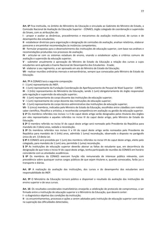 77
Art. 6º Fica instituída, no âmbito do Ministério da Educação e vinculada ao Gabinete do Ministro de Estado, a
Comissão Nacional de Avaliação da Educação Superior - CONAES, órgão colegiado de coordenação e supervisão
do Sinaes, com as atribuições de:
I - propor e avaliar as dinâmicas, procedimentos e mecanismos da avaliação institucional, de cursos e de
desempenho dos estudantes;
II - estabelecer diretrizes para organização e designação de comissões de avaliação, analisar relatórios, elaborar
pareceres e encaminhar recomendações às instâncias competentes;
III - formular propostas para o desenvolvimento das instituições de educação superior, com base nas análises e
recomendações produzidas nos processos de avaliação;
IV - articular-se com os sistemas estaduais de ensino, visando a estabelecer ações e critérios comuns de
avaliação e supervisão da educação superior;
V - submeter anualmente à aprovação do Ministro de Estado da Educação a relação dos cursos a cujos
estudantes será aplicado o Exame Nacional de Desempenho dos Estudantes - Enade;
VI - elaborar o seu regimento, a ser aprovado em ato do Ministro de Estado da Educação;
VII - realizar reuniões ordinárias mensais e extraordinárias, sempre que convocadas pelo Ministro de Estado da
Educação.
Art. 7º A CONAES terá a seguinte composição:
I - 1 (um) representante do INEP;
II - 1 (um) representante da Fundação Coordenação de Aperfeiçoamento de Pessoal de Nível Superior - CAPES;
III - 3 (três) representantes do Ministério da Educação, sendo 1 (um) obrigatoriamente do órgão responsável
pela regulação e supervisão da educação superior;
IV - 1 (um) representante do corpo discente das instituições de educação superior;
V - 1 (um) representante do corpo docente das instituições de educação superior;
VI - 1 (um) representante do corpo técnico-administrativo das instituições de educação superior;
VII - 5 (cinco) membros, indicados pelo Ministro de Estado da Educação, escolhidos entre cidadãos com notório
saber científico, filosófico e artístico, e reconhecida competência em avaliação ou gestão da educação superior.
§ 1º Os membros referidos nos incisos I e II do caput deste artigo serão designados pelos titulares dos órgãos
por eles representados e aqueles referidos no inciso III do caput deste artigo, pelo Ministro de Estado da
Educação.
§ 2º O membro referido no inciso IV do caput deste artigo será nomeado pelo Presidente da República para
mandato de 2 (dois) anos, vedada a recondução.
§ 3º Os membros referidos nos incisos V a VII do caput deste artigo serão nomeados pelo Presidente da
República para mandato de 3 (três) anos, admitida 1 (uma) recondução, observado o disposto no parágrafo
único do art. 13 desta Lei.
§ 4º A CONAES será presidida por 1 (um) dos membros referidos no inciso VII do caput deste artigo, eleito pelo
colegiado, para mandato de 1 (um) ano, permitida 1 (uma) recondução.
§ 5º As instituições de educação superior deverão abonar as faltas do estudante que, em decorrência da
designação de que trata o inciso IV do caput deste artigo, tenha participado de reuniões da CONAES em horário
coincidente com as atividades acadêmicas.
§ 6º Os membros da CONAES exercem função não remunerada de interesse público relevante, com
precedência sobre quaisquer outros cargos públicos de que sejam titulares e, quando convocados, farão jus a
transporte e diárias.
Art. 8º A realização da avaliação das instituições, dos cursos e do desempenho dos estudantes será
responsabilidade do INEP.
Art. 9º O Ministério da Educação tornará público e disponível o resultado da avaliação das instituições de
ensino superior e de seus cursos.
Art. 10. Os resultados considerados insatisfatórios ensejarão a celebração de protocolo de compromisso, a ser
firmado entre a instituição de educação superior e o Ministério da Educação, que deverá conter:
I - o diagnóstico objetivo das condições da instituição;
II - os encaminhamentos, processos e ações a serem adotados pela instituição de educação superior com vistas
na superação das dificuldades detectadas;
 
