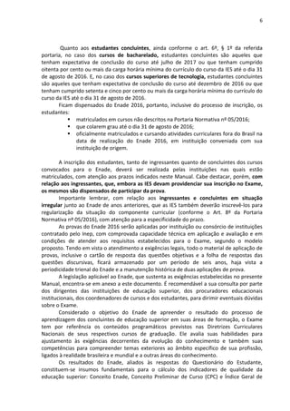 6
Quanto aos estudantes concluintes, ainda conforme o art. 6º, § 1º da referida
portaria, no caso dos cursos de bacharelado, estudantes concluintes são aqueles que
tenham expectativa de conclusão do curso até julho de 2017 ou que tenham cumprido
oitenta por cento ou mais da carga horária mínima do currículo do curso da IES até o dia 31
de agosto de 2016. E, no caso dos cursos superiores de tecnologia, estudantes concluintes
são aqueles que tenham expectativa de conclusão do curso até dezembro de 2016 ou que
tenham cumprido setenta e cinco por cento ou mais da carga horária mínima do currículo do
curso da IES até o dia 31 de agosto de 2016.
Ficam dispensados do Enade 2016, portanto, inclusive do processo de inscrição, os
estudantes:
 matriculados em cursos não descritos na Portaria Normativa nº 05/2016;
 que colarem grau até o dia 31 de agosto de 2016;
 oficialmente matriculados e cursando atividades curriculares fora do Brasil na
data de realização do Enade 2016, em instituição conveniada com sua
instituição de origem.
A inscrição dos estudantes, tanto de ingressantes quanto de concluintes dos cursos
convocados para o Enade, deverá ser realizada pelas instituições nas quais estão
matriculados, com atenção aos prazos indicados neste Manual. Cabe destacar, porém, com
relação aos ingressantes, que, embora as IES devam providenciar sua inscrição no Exame,
os mesmos são dispensados de participar da prova.
Importante lembrar, com relação aos ingressantes e concluintes em situação
irregular junto ao Enade de anos anteriores, que as IES também deverão inscrevê-los para
regularização da situação do componente curricular (conforme o Art. 8º da Portaria
Normativa nº 05/2016), com atenção para a especificidade do prazo.
As provas do Enade 2016 serão aplicadas por instituição ou consórcio de instituições
contratado pelo Inep, com comprovada capacidade técnica em aplicação e avaliação e em
condições de atender aos requisitos estabelecidos para o Exame, segundo o modelo
proposto. Tendo em vista o atendimento a exigências legais, todo o material de aplicação de
provas, inclusive o cartão de resposta das questões objetivas e a folha de respostas das
questões discursivas, ficará armazenado por um período de seis anos, haja vista a
periodicidade trienal do Enade e a manutenção histórica de duas aplicações de prova.
A legislação aplicável ao Enade, que sustenta as exigências estabelecidas no presente
Manual, encontra-se em anexo a este documento. É recomendável a sua consulta por parte
dos dirigentes das instituições de educação superior, dos procuradores educacionais
institucionais, dos coordenadores de cursos e dos estudantes, para dirimir eventuais dúvidas
sobre o Exame.
Considerado o objetivo do Enade de apreender o resultado do processo de
aprendizagem dos concluintes de educação superior em suas áreas de formação, o Exame
tem por referência os conteúdos programáticos previstos nas Diretrizes Curriculares
Nacionais de seus respectivos cursos de graduação. Ele avalia suas habilidades para
ajustamento às exigências decorrentes da evolução do conhecimento e também suas
competências para compreender temas exteriores ao âmbito específico de sua profissão,
ligados à realidade brasileira e mundial e a outras áreas do conhecimento.
Os resultados do Enade, aliados às respostas do Questionário do Estudante,
constituem-se insumos fundamentais para o cálculo dos indicadores de qualidade da
educação superior: Conceito Enade, Conceito Preliminar de Curso (CPC) e Índice Geral de
 