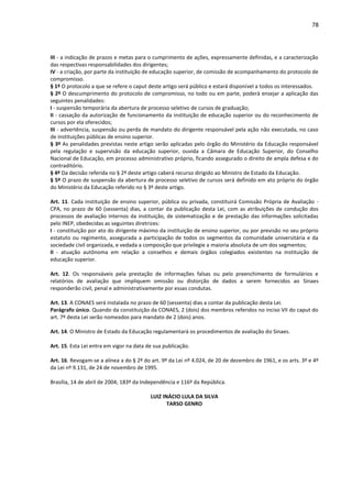 78
III - a indicação de prazos e metas para o cumprimento de ações, expressamente definidas, e a caracterização
das respectivas responsabilidades dos dirigentes;
IV - a criação, por parte da instituição de educação superior, de comissão de acompanhamento do protocolo de
compromisso.
§ 1º O protocolo a que se refere o caput deste artigo será público e estará disponível a todos os interessados.
§ 2º O descumprimento do protocolo de compromisso, no todo ou em parte, poderá ensejar a aplicação das
seguintes penalidades:
I - suspensão temporária da abertura de processo seletivo de cursos de graduação;
II - cassação da autorização de funcionamento da instituição de educação superior ou do reconhecimento de
cursos por ela oferecidos;
III - advertência, suspensão ou perda de mandato do dirigente responsável pela ação não executada, no caso
de instituições públicas de ensino superior.
§ 3º As penalidades previstas neste artigo serão aplicadas pelo órgão do Ministério da Educação responsável
pela regulação e supervisão da educação superior, ouvida a Câmara de Educação Superior, do Conselho
Nacional de Educação, em processo administrativo próprio, ficando assegurado o direito de ampla defesa e do
contraditório.
§ 4º Da decisão referida no § 2º deste artigo caberá recurso dirigido ao Ministro de Estado da Educação.
§ 5º O prazo de suspensão da abertura de processo seletivo de cursos será definido em ato próprio do órgão
do Ministério da Educação referido no § 3º deste artigo.
Art. 11. Cada instituição de ensino superior, pública ou privada, constituirá Comissão Própria de Avaliação -
CPA, no prazo de 60 (sessenta) dias, a contar da publicação desta Lei, com as atribuições de condução dos
processos de avaliação internos da instituição, de sistematização e de prestação das informações solicitadas
pelo INEP, obedecidas as seguintes diretrizes:
I - constituição por ato do dirigente máximo da instituição de ensino superior, ou por previsão no seu próprio
estatuto ou regimento, assegurada a participação de todos os segmentos da comunidade universitária e da
sociedade civil organizada, e vedada a composição que privilegie a maioria absoluta de um dos segmentos;
II - atuação autônoma em relação a conselhos e demais órgãos colegiados existentes na instituição de
educação superior.
Art. 12. Os responsáveis pela prestação de informações falsas ou pelo preenchimento de formulários e
relatórios de avaliação que impliquem omissão ou distorção de dados a serem fornecidos ao Sinaes
responderão civil, penal e administrativamente por essas condutas.
Art. 13. A CONAES será instalada no prazo de 60 (sessenta) dias a contar da publicação desta Lei.
Parágrafo único. Quando da constituição da CONAES, 2 (dois) dos membros referidos no inciso VII do caput do
art. 7º desta Lei serão nomeados para mandato de 2 (dois) anos.
Art. 14. O Ministro de Estado da Educação regulamentará os procedimentos de avaliação do Sinaes.
Art. 15. Esta Lei entra em vigor na data de sua publicação.
Art. 16. Revogam-se a alínea a do § 2º do art. 9º da Lei nº 4.024, de 20 de dezembro de 1961, e os arts. 3º e 4º
da Lei nº 9.131, de 24 de novembro de 1995.
Brasília, 14 de abril de 2004; 183º da Independência e 116º da República.
LUIZ INÁCIO LULA DA SILVA
TARSO GENRO
 