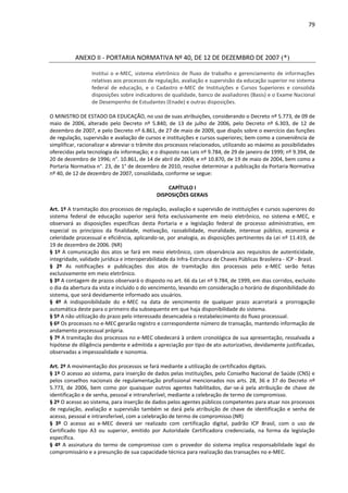 79
ANEXO II - PORTARIA NORMATIVA Nº 40, DE 12 DE DEZEMBRO DE 2007 (*)
Institui o e-MEC, sistema eletrônico de fluxo de trabalho e gerenciamento de informações
relativas aos processos de regulação, avaliação e supervisão da educação superior no sistema
federal de educação, e o Cadastro e-MEC de Instituições e Cursos Superiores e consolida
disposições sobre indicadores de qualidade, banco de avaliadores (Basis) e o Exame Nacional
de Desempenho de Estudantes (Enade) e outras disposições.
O MINISTRO DE ESTADO DA EDUCAÇÃO, no uso de suas atribuições, considerando o Decreto nº 5.773, de 09 de
maio de 2006, alterado pelo Decreto nº 5.840, de 13 de julho de 2006, pelo Decreto nº 6.303, de 12 de
dezembro de 2007, e pelo Decreto nº 6.861, de 27 de maio de 2009, que dispôs sobre o exercício das funções
de regulação, supervisão e avaliação de cursos e instituições e cursos superiores; bem como a conveniência de
simplificar, racionalizar e abreviar o trâmite dos processos relacionados, utilizando ao máximo as possibilidades
oferecidas pela tecnologia da informação; e o disposto nas Leis nº 9.784, de 29 de janeiro de 1999; nº 9.394, de
20 de dezembro de 1996; n°. 10.861, de 14 de abril de 2004; e nº 10.870, de 19 de maio de 2004, bem como a
Portaria Normativa n°. 23, de 1° de dezembro de 2010, resolve determinar a publicação da Portaria Normativa
nº 40, de 12 de dezembro de 2007, consolidada, conforme se segue:
CAPÍTULO I
DISPOSIÇÕES GERAIS
Art. 1º A tramitação dos processos de regulação, avaliação e supervisão de instituições e cursos superiores do
sistema federal de educação superior será feita exclusivamente em meio eletrônico, no sistema e-MEC, e
observará as disposições específicas desta Portaria e a legislação federal de processo administrativo, em
especial os princípios da finalidade, motivação, razoabilidade, moralidade, interesse público, economia e
celeridade processual e eficiência, aplicando-se, por analogia, as disposições pertinentes da Lei nº 11.419, de
19 de dezembro de 2006. (NR)
§ 1º A comunicação dos atos se fará em meio eletrônico, com observância aos requisitos de autenticidade,
integridade, validade jurídica e interoperabilidade da Infra-Estrutura de Chaves Públicas Brasileira - ICP - Brasil.
§ 2º As notificações e publicações dos atos de tramitação dos processos pelo e-MEC serão feitas
exclusivamente em meio eletrônico.
§ 3º A contagem de prazos observará o disposto no art. 66 da Lei nº 9.784, de 1999, em dias corridos, excluído
o dia da abertura da vista e incluído o do vencimento, levando em consideração o horário de disponibilidade do
sistema, que será devidamente informado aos usuários.
§ 4º A indisponibilidade do e-MEC na data de vencimento de qualquer prazo acarretará a prorrogação
automática deste para o primeiro dia subsequente em que haja disponibilidade do sistema.
§ 5º A não utilização do prazo pelo interessado desencadeia o restabelecimento do fluxo processual.
§ 6º Os processos no e-MEC gerarão registro e correspondente número de transação, mantendo informação de
andamento processual própria.
§ 7º A tramitação dos processos no e-MEC obedecerá à ordem cronológica de sua apresentação, ressalvada a
hipótese de diligência pendente e admitida a apreciação por tipo de ato autorizativo, devidamente justificadas,
observadas a impessoalidade e isonomia.
Art. 2º A movimentação dos processos se fará mediante a utilização de certificados digitais.
§ 1º O acesso ao sistema, para inserção de dados pelas instituições, pelo Conselho Nacional de Saúde (CNS) e
pelos conselhos nacionais de regulamentação profissional mencionados nos arts. 28, 36 e 37 do Decreto nº
5.773, de 2006, bem como por quaisquer outros agentes habilitados, dar-se-á pela atribuição de chave de
identificação e de senha, pessoal e intransferível, mediante a celebração de termo de compromisso.
§ 2º O acesso ao sistema, para inserção de dados pelos agentes públicos competentes para atuar nos processos
de regulação, avaliação e supervisão também se dará pela atribuição de chave de identificação e senha de
acesso, pessoal e intransferível, com a celebração de termo de compromisso.(NR)
§ 3º O acesso ao e-MEC deverá ser realizado com certificação digital, padrão ICP Brasil, com o uso de
Certificado tipo A3 ou superior, emitido por Autoridade Certificadora credenciada, na forma da legislação
específica.
§ 4º A assinatura do termo de compromisso com o provedor do sistema implica responsabilidade legal do
compromissário e a presunção de sua capacidade técnica para realização das transações no e-MEC.
 