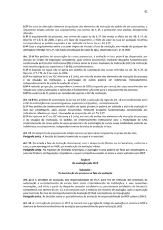82
§ 2º Em caso de alteração relevante de qualquer dos elementos de instrução do pedido de ato autorizativo, o
requerente deverá solicitar seu arquivamento, nos termos do § 3º, e protocolar novo pedido, devidamente
alterado.
§ 3º O arquivamento do processo, nos termos do caput ou do § 2º não enseja o efeito do art. 68, § 1º, do
Decreto nº 5.773, de 2006, e gera, em favor da requerente, crédito do valor da taxa de avaliação recolhida
correspondente ao pedido arquivado, a ser restituído na forma do art. 14, § 3º.
§ 4º Caso o arquivamento venha a ocorrer depois de iniciada a fase de avaliação, em virtude de qualquer das
alterações referidas no § 2º, não haverá restituição do valor da taxa, observado o art. 14-B. (NR)
Art. 11-A Nos pedidos de autorização de cursos presenciais, a avaliação in loco poderá ser dispensada, por
decisão do Diretor de Regulação competente, após análise documental, mediante despacho fundamentado,
condicionada ao Conceito Institucional (CI) e Índice Geral de Cursos Avaliados da Instituição (IGC) da instituição
mais recentes iguais ou superiores a 3 (três), cumulativamente.
§ 1º O disposto no caput não se aplica aos pedidos de autorização dos cursos referidos no art. 28, § 2º, do
Decreto nº 5.773, de 9 de maio de 2006.
§ 2º Na hipótese de CI ou IGC inferiores a 3 (três), em vista da análise dos elementos de instrução do processo
e da situação da instituição, a autorização de cursos poderá ser indeferida, motivadamente,
independentemente de visita de avaliação in loco.
§ 3º A reduzida proporção, correspondente a menos de 50% (cinquenta por cento), de cursos reconhecidos em
relação aos cursos autorizados e solicitados é fundamento suficiente para o arquivamento do processo.
§ 4º Na ausência de CI, poderá ser considerado apenas o IGC da instituição.
Art. 11-B Nos pedidos de autorização de cursos em EAD, a aplicação da regra do art. 11-A é condicionada ao CI
e IGC da instituição mais recentes iguais ou superiores a 4 (quatro), cumulativamente.
§ 1º Nos pedidos de credenciamento de pólos de apoio presencial poderá ser adotada a visita de avaliação in
loco por amostragem, após análise documental, mediante despacho fundamentado, condicionada aos
indicadores referidos no caput, observadas as proporções do art. 55, § 2º.
§ 2º Na hipótese de CI ou IGC inferiores a 3 (três), em vista da análise dos elementos de instrução do processo
e da situação da instituição, os pedidos de credenciamento institucional para a modalidade de EAD,
credenciamento de novos pólos de apoio presencial e de autorização de cursos nessa modalidade poderão ser
indeferidos, motivadamente, independentemente de visita de avaliação in loco.
Art. 12. Do despacho de arquivamento caberá recurso ao Secretário competente no prazo de dez dias.
Parágrafo único. A decisão do Secretário referida no caput é irrecorrível.
Art. 13. Encerrada a fase de instrução documental, com o despacho do Diretor ou do Secretário, conforme o
caso, o processo seguirá ao INEP, para realização da avaliação in loco.
Parágrafo único. Na hipótese de múltiplos endereços, a avaliação in loco poderá ser feita por amostragem, a
juízo da Diretoria de Regulação competente, a quem competirá assinalar os locais a serem visitados pelo INEP.
Seção II
Da avaliação pelo INEP
Subseção I
Da tramitação do processo na fase de avaliação
Art. 13-A A atividade de avaliação, sob responsabilidade do INEP, para fins de instrução dos processos de
autorização e reconhecimento de cursos, bem como credenciamento de instituições, e suas respectivas
renovações, terá início a partir do despacho saneador satisfatório ou parcialmente satisfatório da Secretaria
competente, nos termos do art. 13, e se concluirá com a inserção do relatório de avaliação, após a apreciação
pela Comissão Técnica de Acompanhamento da Avaliação (CTAA), nas hipóteses de impugnação.
Parágrafo único. As decisões sobre os procedimentos de avaliação de responsabilidade do INEP cabem à DAES.
Art. 14. A tramitação do processo no INEP se iniciará com a geração de código de avaliação no sistema e-MEC e
abertura de formulário eletrônico de avaliação para preenchimento pela instituição.(NR)
 