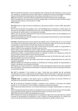 83
§ 1º As Comissões de Avaliação in loco de instituições serão compostas por três avaliadores e as de curso, por
dois avaliadores, sorteados pelo sistema e-MEC dentre os integrantes do Banco de Avaliadores do Sistema
Nacional de Avaliação da Educação Superior-Sinaes (Basis), observados os arts. 17-A a 17-H. (NR)
§ 2º Caso necessário, o requerente efetuará o pagamento do complemento da taxa de avaliação (NR).
§ 3º O não pagamento do complemento da taxa de avaliação após o vencimento do prazo do boleto enseja o
arquivamento do processo, nos termos do art. 11.(NR)
§ 4º [revogado]
Art. 14-A Deverá ser paga uma taxa de avaliação para cada processo aberto no sistema e-MEC, observado o
art. 14-B.
§ 1º O valor da taxa básica de avaliação in loco é de R$ 6.960,00 (seis mil novecentos e sessenta reais), nos
processos de autorização e reconhecimento de cursos, e R$ 10.440,00 (dez mil quatrocentos e quarenta reais),
nos processos de credenciamento, e nas respectivas renovações.
§ 2º O valor da taxa para credenciamento de pólo de apoio presencial de EAD é de R$ 6.960,00 (seis mil
novecentos e sessenta reais) por pólo.
§ 3º As receitas obtidas com a taxa de avaliação in loco serão aplicadas exclusivamente no custeio das despesas
com as Comissões de Avaliação.
Art. 14-B O arquivamento do processo ou dispensa de avaliação in loco, nos termos dos arts. 11, 11-A, 11-B, 35
e 35-A desta Portaria Normativa, poderá gerar em favor do requerente crédito do valor da taxa de avaliação
correspondente, caso não tenham sido efetuadas despesas de custeio pelo INEP.
§ 1º O crédito gerado na forma do caput, após o encerramento do processo, poderá ser reaproveitado no
sistema e-MEC em outra avaliação da instituição ou de seus cursos.
§ 2º O módulo Taxa de Avaliação do sistema e-MEC registrará o histórico de pagamento dos processos e a
situação da instituição, indicando quitação ou pendência e saldo eventualmente existente.
§ 3º Havendo crédito, o reaproveitamento deverá ser requerido no sistema, com indicação do número do
processo cedente e do beneficiário, esse em fase de protocolo.
§ 4º Havendo pendência, ficará suspenso o fluxo processual pelo prazo de 30 (trinta) dias, após o quê, não
havendo quitação, o processo será arquivado.
§ 5º Realizada avaliação in loco, não caberá ressarcimento de valores, independentemente do número de
avaliadores designados.
§ 6º Nas hipóteses de unificação de mantidas ou transferência de mantença, poderão ser reaproveitados os
créditos, considerada a nova situação da instituição.
§ 7º Quando não houver interesse em reaproveitar crédito eventualmente existente para outras avaliações
dentro do sistema, o ressarcimento do valor poderá ser requerido à DAES, por ofício da instituição firmado por
seu representante legal.
Art. 14-C As avaliações in loco durarão, em regra, 2 (dois) dias, para subsidiar atos de autorização,
reconhecimento de curso e credenciamento de polo de apoio presencial para EAD, e 3 (três) dias, para atos de
credenciamento, excluídos os dias de deslocamento, e idêntico prazo nas respectivas renovações, quando for o
caso.
Parágrafo único. A avaliação in loco deverá ocorrer no endereço constante do processo eletrônico de
solicitação do ato autorizativo, observado o parágrafo único do art. 13.
Art. 15. A Comissão de Avaliadores procederá à avaliação in loco, utilizando o instrumento de avaliação
previsto art. 7º, V, do Decreto nº 5.773, de 2006, e respectivos formulários de avaliação.
§ 1º O requerente deverá preencher os formulários eletrônicos de avaliação, disponibilizados no sistema do
INEP.
§ 2º O não preenchimento do formulário de avaliação de cursos no prazo de 15 (quinze) dias e de instituições,
no prazo de 30 (trinta) dias ensejará o arquivamento do processo, nos termos do art. 11, § 2º.
§ 3º O INEP informará no e-MEC a data designada para a visita.
§ 4º O trabalho da Comissão de Avaliação deverá ser pautado pelo registro fiel e circunstanciado das condições
concretas de funcionamento da instituição ou curso, incluídas as eventuais deficiências, em relatório que
servirá como referencial básico à decisão das Secretarias competentes ou do CNE, conforme o caso.
 