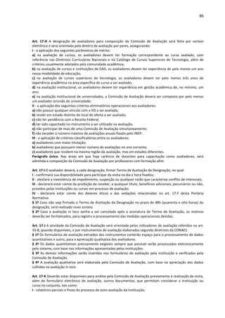 86
Art. 17-H A designação de avaliadores para composição da Comissão de Avaliação será feita por sorteio
eletrônico e será orientada pela diretriz da avaliação por pares, assegurando:
I - a aplicação dos seguintes parâmetros de mérito:
a) na avaliação de cursos, os avaliadores devem ter formação correspondente ao curso avaliado, com
referência nas Diretrizes Curriculares Nacionais e no Catálogo de Cursos Superiores de Tecnologia, além de
critérios usualmente adotados pela comunidade acadêmica;
b) na avaliação de cursos e instituições de EAD, os avaliadores devem ter experiência de pelo menos um ano
nessa modalidade de educação;
c) na avaliação de cursos superiores de tecnologia, os avaliadores devem ter pelo menos três anos de
experiência acadêmica na área específica do curso a ser avaliado;
d) na avaliação institucional, os avaliadores devem ter experiência em gestão acadêmica de, no mínimo, um
ano;
e) na avaliação institucional de universidades, a Comissão de Avaliação deverá ser composta por pelo menos
um avaliador oriundo de universidade;
II - a aplicação dos seguintes critérios eliminatórios operacionais aos avaliadores:
a) não possuir qualquer vínculo com a IES a ser avaliada;
b) residir em estado distinto do local de oferta a ser avaliado;
c) não ter pendência com a Receita Federal;
d) ter sido capacitado no instrumento a ser utilizado na avaliação;
e) não participar de mais de uma Comissão de Avaliação simultaneamente;
f) não exceder o número máximo de avaliações anuais fixado pelo INEP;
III - a aplicação de critérios classificatórios entre os avaliadores:
a) avaliadores com maior titulação;
b) avaliadores que possuem menor número de avaliações no ano corrente;
c) avaliadores que residem na mesma região da avaliação, mas em estados diferentes.
Parágrafo único. Nas áreas em que haja carência de docentes para capacitação como avaliadores, será
admitida a composição da Comissão de Avaliação por professores com formação afim.
Art. 17-I O avaliador deverá, a cada designação, firmar Termo de Aceitação da Designação, no qual:
I - confirmará sua disponibilidade para participar da visita no dia e hora fixados;
II - atestará a inexistência de impedimento, suspeição ou qualquer razão que caracterize conflito de interesses;
III - declarará estar ciente da proibição de receber, a qualquer título, benefícios adicionais, pecuniários ou não,
providos pelas instituições ou cursos em processo de avaliação.
IV - declarará estar ciente dos deveres éticos e das vedações relacionadas no art. 17-F desta Portaria
Normativa.
§ 1º Caso não seja firmado o Termo de Aceitação da Designação no prazo de 48h (quarenta e oito horas) da
designação, será realizado novo sorteio.
§ 2º Caso a avaliação in loco venha a ser cancelada após a assinatura do Termo de Aceitação, os motivos
deverão ser formalizados, para registro e processamento das medidas operacionais devidas.
Art. 17-J A atividade da Comissão de Avaliação será orientada pelos indicadores de avaliação referidos no art.
33-B, quando disponíveis, e por instrumentos de avaliação elaborados segundo diretrizes da CONAES.
§ 1º Os formulários de avaliação extraídos dos instrumentos conterão espaço para o processamento de dados
quantitativos e outro, para a apreciação qualitativa dos avaliadores.
§ 2º Os dados quantitativos precisamente exigíveis sempre que possível serão processados eletronicamente
pelo sistema, com base nas informações apresentadas pelas instituições.
§ 3º As demais informações serão inseridas nos formulários de avaliação pela instituição e verificadas pela
Comissão de Avaliação.
§ 4º A avaliação qualitativa será elaborada pela Comissão de Avaliação, com base na apreciação dos dados
colhidos na avaliação in loco.
Art. 17-K Deverão estar disponíveis para análise pela Comissão de Avaliação previamente à realização da visita,
além do formulário eletrônico de avaliação, outros documentos, que permitam considerar a instituição ou
curso no conjunto, tais como:
I - relatórios parciais e finais do processo de auto-avaliação da instituição;
 