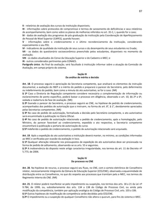 87
II - relatórios de avaliação dos cursos da instituição disponíveis;
III - informações sobre protocolos de compromisso e termos de saneamento de deficiências e seus relatórios
de acompanhamento, bem como sobre os planos de melhorias referidos no art. 35-C, I, quando for o caso;
IV - dados de avaliação dos programas de pós-graduação da instituição pela Coordenação de Aperfeiçoamento
de Pessoal de Nível Superior (CAPES), quando houver;
V - informações sobre o credenciamento e o último recredenciamento da instituição, considerando
especialmente o seu PDI;
VI - indicadores de qualidade da instituição de seus cursos e do desempenho de seus estudantes no Enade;
VII - os dados do questionário socioeconômico preenchido pelos estudantes, disponíveis no momento da
avaliação;
VIII - os dados atualizados do Censo da Educação Superior e do Cadastro e-MEC; e
IX - outros considerados pertinentes pela CONAES.
Parágrafo único. Ao final da avaliação, será facultado à instituição informar sobre a atuação da Comissão de
Avaliação, em campo próprio do sistema.
Seção III
Da análise de mérito e decisão
Art. 18. O processo seguirá à apreciação da Secretaria competente, que analisará os elementos da instrução
documental, a avaliação do INEP e o mérito do pedido e preparará o parecer do Secretário, pelo deferimento
ou indeferimento do pedido, bem como a minuta do ato autorizativo, se for o caso. (NR)
§ 1º Caso a Diretoria de Regulação competente considere necessária a complementação de informação ou
esclarecimento de ponto específico, poderá baixar o processo em diligência, observado o art. 10, §§ 2º a 6º,
vedada a reabertura da fase de avaliação. (NR)
§ 2º Exarado o parecer do Secretário, o processo seguirá ao CNE, na hipótese de pedido de credenciamento,
acompanhados dos pedidos de autorização que o instruem, na forma do art. 8°, § 1°, devidamente apreciados
pelas Secretarias competentes. (NR)
§ 3º No caso de pedido de autorização, formalizada a decisão pelo Secretário competente, o ato autorizativo
será encaminhado à publicação no Diário Oficial.
§ 4º No caso de pedido de autorização relacionado a pedido de credenciamento, após a homologação, pelo
Ministro, do parecer favorável ao credenciamento, expedido o ato respectivo, a Secretaria competente
encaminhará à publicação a portaria de autorização do curso.
§ 5º Indeferido o pedido de credenciamento, o pedido de autorização relacionado será arquivado.
Art. 19. Após a expedição do ato autorizativo a instituição deverá manter, no mínimo, as condições informadas
ao MEC e verificadas por ocasião da avaliação in loco.
§ 1º Qualquer alteração relevante nos pressupostos de expedição do ato autorizativo deve ser processada na
forma de pedido de aditamento, observando-se os arts. 55 e seguintes.
§ 2º A inobservância do disposto neste artigo caracteriza irregularidade, nos termos do art. 11 do Decreto nº
5.773, de 2006.
Seção IV
Do processo no CNE
Art. 20. Na hipótese de recurso, o processo seguirá seu fluxo, no CNE, com o sorteio eletrônico de Conselheiro
relator, necessariamente integrante da Câmara de Educação Superior (CES/CNE), observada a equanimidade de
distribuição entre os Conselheiros, no que diz respeito aos processos que tramitam pelo e-MEC, nos termos do
Regimento Interno do CNE. (NR)
Art. 21. O relator poderá manifestar-se pelo impedimento ou suspeição, nos termos dos arts. 18 a 21 da Lei nº
9.784, de 1999, ou, subsidiariamente dos arts. 134 a 138 do Código de Processo Civil, ou ainda pela
modificação da competência, também por aplicação analógica do Código de Processo Civil, arts. 103 a 106.
§ 1º Outras hipóteses de modificação de competência serão decididas pela CES/CNE.
§ 2º O impedimento ou a suspeição de qualquer Conselheiro não altera o quorum, para fins do sistema e-MEC.
 