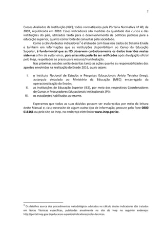 7
Cursos Avaliados da Instituição (IGC), todos normatizados pela Portaria Normativa nº 40, de
2007, republicada em 2010. Esses indicadores são medidas da qualidade dos cursos e das
instituições do país, utilizados tanto para o desenvolvimento de políticas públicas para a
educação superior, quanto como fonte de consultas pela sociedade.
Como o cálculo destes indicadores3
é efetuado com base nos dados do Sistema Enade
e também em informações que as instituições disponibilizam ao Censo da Educação
Superior, é fundamental que as IES observem cuidadosamente os dados inseridos nestes
sistemas a fim de evitar erros, pois estes não poderão ser retificados após divulgação oficial
pelo Inep, respeitados os prazos para recurso/manifestação.
Nas próximas sessões serão descritas tanto as ações quanto as responsabilidades dos
agentes envolvidos na realização do Enade 2016, quais sejam:
I. o Instituto Nacional de Estudos e Pesquisas Educacionais Anísio Teixeira (Inep),
autarquia vinculada ao Ministério da Educação (MEC) encarregada da
operacionalização do Enade;
II. as instituições de Educação Superior (IES), por meio dos respectivos Coordenadores
de Cursos e Procuradores Educacionais Institucionais (PI);
III. os estudantes habilitados ao exame.
Esperamos que todas as suas dúvidas possam ser esclarecidas por meio da leitura
deste Manual e, caso necessite de algum outro tipo de informação, procure pelo fone 0800
616161 ou pelo site do Inep, no endereço eletrônico www.inep.gov.br.
3
Os detalhes acerca dos procedimentos metodológicos adotados no cálculo destes indicadores são tratados
em Notas Técnicas específicas, publicadas anualmente no site do Inep no seguinte endereço:
http://portal.inep.gov.br/educacao-superior/indicadores/notas-tecnicas.
 