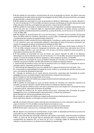 89
§ 1º Nos pedidos de autorização e reconhecimento de curso de graduação em Direito, será aberta vista para
manifestação do Conselho Federal da Ordem dos Advogados do Brasil (OAB), pelo prazo de 60 dias, prorrogável
por igual período, a requerimento da OAB.
§ 2º Nos pedidos de autorização de cursos de graduação em Medicina, Odontologia e os demais referidos no
art. 28, § 2º do Decreto nº 5.773, de 2006, será aberta vista para manifestação do Conselho Nacional de Saúde
(CNS), pelo prazo de 60 dias, prorrogável por igual período, a requerimento do CNS. (NR)
§ 3º Nos pedidos de autorização e reconhecimento de curso correspondente a profissão regulamentada, será
aberta vista para que o respectivo órgão de regulamentação profissional, de âmbito nacional, querendo,
ofereça subsídios à decisão da Secretaria competente, no prazo de 60 dias, nos termos do art. 37 do Decreto nº
5.773, de 2006. (NR)
§ 4º Nos pedidos de reconhecimento dos cursos de licenciatura, o Conselho Técnico Científico da Educação
Básica, da CAPES, poderá se manifestar, aplicando-se, no que couber, as disposições procedimentais que regem
a manifestação dos conselhos de regulamentação profissional.
§ 5º O processo no MEC tramitará de forma independente e simultânea à análise pelos entes referidos nos §§
1º a 4º, conforme o caso, cuja manifestação subsidiará a apreciação de mérito da Secretaria competente, por
ocasião da impugnação ao parecer da Comissão de Avaliação do INEP. (NR)
§ 6º Caso a manifestação da OAB ou CNS, referida nos §§ 1º ou 2º, observado o limite fixado no Decreto nº
5.773, de 2006, extrapole o prazo de impugnação da Secretaria, este último ficará sobrestado até o fim do
prazo dos órgãos referidos e por mais dez dias, a fim de que a Secretaria competente possa considerar as
informações e elementos por eles referidos.
§ 7º Nos pedidos de autorização de curso de Direito sem parecer favorável da OAB ou de Medicina,
Odontologia e os demais referidos no art. 28, § 2º do Decreto nº 5.773, de 2006, sem parecer favorável do CNS,
quando o conceito da avaliação do INEP for satisfatório, a SESu impugnará, de ofício, à CTAA.(NR)
§ 8º Os pedidos de autorização de cursos de Medicina deverão ser instruídos com elementos específicos de
avaliação, que possam subsidiar a decisão administrativa em relação aos seguintes aspectos:
I - demonstração da relevância social, com base na demanda social e sua relação com a ampliação do acesso à
educação superior, observados parâmetros de qualidade;
II - demonstração da integração do curso com a gestão local e regional do Sistema Único de Saúde - SUS;
III - comprovação da disponibilidade de hospital de ensino, próprio ou conveniado por período mínimo de dez
anos, com maioria de atendimentos pelo SUS;
IV - indicação da existência de um núcleo docente estruturante, responsável pela formulação do projeto
pedagógico do curso, sua implementação e desenvolvimento, composto por professores:
a) com titulação em nível de pós-graduação stricto sensu;
b) contratados em regime de trabalho que assegure preferencialmente dedicação plena ao curso; e
c) com experiência docente.
§ 9º Os pedidos de autorização de cursos de Direito deverão ser instruídos com elementos específicos de
avaliação, que possam subsidiar a decisão administrativa em relação aos seguintes aspectos:
I - a demonstração da relevância social, com base na demanda social e sua relação com a ampliação do acesso
à educação superior, observados parâmetros de qualidade;
II - indicação da existência de um núcleo docente estruturante, responsável pela formulação do projeto
pedagógico do curso, sua implementação e desenvolvimento, composto por professores:
a) com titulação em nível de pós-graduação stricto sensu;
b) contratados em regime de trabalho que assegure preferencialmente dedicação plena ao curso; e
c) com experiência docente na instituição e em outras instituições.
Art. 30. A instituição informará a época estimada para reconhecimento do curso, aplicando a regra do art. 35,
caput, do Decreto nº 5.773, de 2006, ao tempo fixado de conclusão do curso.
§ 1º A portaria de autorização indicará o prazo máximo para pedido de reconhecimento.
§ 2º Até 30 dias após o início do curso, a instituição informará a data da oferta efetiva.
Art. 31. Aplicam-se ao processo de reconhecimento, no que couber, as disposições pertinentes ao processo de
autorização de curso, observadas as disposições deste artigo.
§ 1º Os cursos oferecidos por instituições autônomas, não sujeitos a autorização, serão informados no Cadastro
e-MEC, no prazo de até 30 (trinta) dias da aprovação pelo Conselho Superior competente da instituição,
acompanhados do respectivo PPC, na forma do art. 61-C, e receberão código de identificação, que será
utilizado no reconhecimento e nas demais funcionalidades do cadastro.(NR)
 