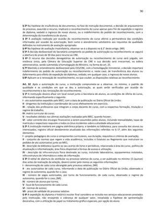 90
§ 2º Na hipótese de insuficiência de documentos, na fase de instrução documental, a decisão de arquivamento
do processo, exaurido o recurso, implicará o reconhecimento do curso apenas para fim de expedição e registro
de diploma, vedado o ingresso de novos alunos, ou o indeferimento do pedido de reconhecimento, com a
determinação da transferência de alunos.
§ 3º A avaliação realizada por ocasião do reconhecimento do curso aferirá a permanência das condições
informadas por ocasião da autorização, bem como o atendimento satisfatório aos requisitos de qualidade
definidos no instrumento de avaliação apropriado.
§ 4º Na hipótese de avaliação insatisfatória, observar-se-á o disposto no § 2° deste artigo. (NR)
§ 5º À decisão desfavorável do Secretário competente ao pedido de autorização ou reconhecimento se seguirá
a abertura do prazo de 30 dias para recurso ao CNE.
§ 6º O recurso das decisões denegatórias de autorização ou reconhecimento de curso será julgado, em
instância única, pela Câmara de Educação Superior do CNE e sua decisão será irrecorrível, na esfera
administrativa, sendo submetida à homologação do Ministro, na forma do art. 25.
§ 7º Mantido o entendimento desfavorável pela CES/CNE, com a homologação ministerial, a decisão importará
indeferimento do pedido de autorização ou reconhecimento e, neste caso, de transferência dos alunos ou
deferimento para efeito de expedição de diplomas, vedado, em qualquer caso, o ingresso de novos alunos.
§ 8º Aplicam-se à renovação de reconhecimento, no que couber, as disposições relativas ao reconhecimento.
Art. 32. Após a autorização do curso, a instituição compromete-se a observar, no mínimo, o padrão de
qualidade e as condições em que se deu a autorização, as quais serão verificadas por ocasião do
reconhecimento e das renovações de reconhecimento.
§ 1º A instituição deverá afixar em local visível junto à Secretaria de alunos, as condições de oferta do curso,
informando especificamente o seguinte:
I - ato autorizativo expedido pelo MEC, com a data de publicação no Diário Oficial da União;
II - dirigentes da instituição e coordenador de curso efetivamente em exercício;
III - relação dos professores que integram o corpo docente do curso, com a respectiva formação, titulação e
regime de trabalho;
IV- matriz curricular do curso;
V - resultados obtidos nas últimas avaliações realizadas pelo MEC, quando houver;
VI - valor corrente dos encargos financeiros a serem assumidos pelos alunos, incluindo mensalidades, taxas de
matrícula e respectivos reajustes e todos os ônus incidentes sobre a atividade educacional.
§ 2º A instituição manterá em página eletrônica própria, e também na biblioteca, para consulta dos alunos ou
interessados, registro oficial devidamente atualizado das informações referidas no § 1º, além dos seguintes
elementos:
I - projeto pedagógico do curso e componentes curriculares, sua duração, requisitos e critérios de avaliação;
II - conjunto de normas que regem a vida acadêmica, incluídos o Estatuto ou Regimento que instruíram os
pedidos de ato autorizativo junto ao MEC;
III - descrição da biblioteca quanto ao seu acervo de livros e periódicos, relacionada à área do curso, política de
atualização e informatização, área física disponível e formas de acesso e utilização;
IV - descrição da infra-estrutura física destinada ao curso, incluindo laboratórios, equipamentos instalados,
infra-estrutura de informática e redes de informação.
§ 3º O edital de abertura do vestibular ou processo seletivo do curso, a ser publicado no mínimo 15 (quinze)
dias antes da realização da seleção, deverá conter pelo menos as seguintes informações:
I - denominação de cada curso abrangido pelo processo seletivo; (NR)
II - ato autorizativo de cada curso, informando a data de publicação no Diário Oficial da União, observado o
regime da autonomia, quando for o caso;
III - número de vagas autorizadas, por turno de funcionamento, de cada curso, observado o regime da
autonomia, quando for o caso; (NR)
IV - número de alunos por turma;
V - local de funcionamento de cada curso;
VI - normas de acesso;
VII - prazo de validade do processo seletivo.
§ 4º A expedição do diploma e histórico escolar final considera-se incluída nos serviços educacionais prestados
pela instituição, não ensejando a cobrança de qualquer valor, ressalvada a hipótese de apresentação
decorativa, com a utilização de papel ou tratamento gráfico especiais, por opção do aluno.
 