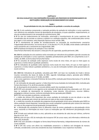 91
CAPÍTULO V
DO CICLO AVALIATIVO E DAS DISPOSIÇÕES PECULIARES AOS PROCESSOS DE RECREDENCIAMENTO DE
INSTITUIÇÕES E RENOVAÇÃO DE RECONHECIMENTO DE CURSOS
Seção I
Da periodicidade do ciclo, dos indicadores de qualidade e conceitos de avaliação
Art. 33. O ciclo avaliativo compreende a realização periódica de avaliação de instituições e cursos superiores,
com referência nas avaliações trienais de desempenho de estudantes, as quais subsidiam, respectivamente, os
atos de recredenciamento e de renovação de reconhecimento. (NR)
§ 1º Os atos de credenciamento de instituições, autorização e reconhecimento de cursos superiores são
considerados atos de entrada no sistema e sujeitam-se a avaliação específica, não condicionada pelas normas
que regem o ciclo avaliativo, salvo disposição expressa nesse sentido. (NR)
§ 2º O retardamento do pedido de recredenciamento ou renovação de reconhecimento caracteriza
irregularidade administrativa, nos termos do art. 11 do Decreto nº 5.773, de 2006, sendo vedada a admissão de
novos estudantes até o saneamento da irregularidade. (NR)
§ 3º As hipóteses de dispensa de avaliação in loco referidas
nesta Portaria Normativa não excluem a visita para fins de supervisão, quando pertinente. (NR)
Art. 33-A As avaliações do ciclo avaliativo serão orientadas por indicadores de qualidade e gerarão conceitos de
avaliação de instituições e cursos superiores, expedidos periodicamente pelo INEP, em cumprimento à Lei n°.
10.861, de 2004, na forma desta Portaria Normativa.
§ 1º Os conceitos de avaliação serão expressos numa escala de cinco níveis, em que os níveis iguais ou
superiores a 3 (três) indicam qualidade satisfatória.
§ 2º Os indicadores de qualidade serão expressos numa escala de cinco níveis, em que os níveis iguais ou
superiores a 3 (três) indicam qualidade satisfatória e, no caso de instituições também serão apresentados em
escala contínua.
Art. 33-B São indicadores de qualidade, calculados pelo INEP, com base nos resultados do Enade e demais
insumos constantes das bases de dados do MEC, segundo metodologia própria, aprovada pela CONAES,
atendidos os parâmetros da Lei nº 10.861, de 2004:
I - de cursos superiores: o Conceito Preliminar de Curso (CPC), instituído pela Portaria Normativa nº 4, de 05 de
agosto de 2008;
II - de instituições de educação superior: o Índice Geral de Cursos Avaliados da Instituição (IGC), instituído pela
Portaria Normativa nº 12, de 05 de setembro de 2008;
III - de desempenho de estudantes: o conceito obtido a partir dos resultados do Enade;
§ 1º O CPC será calculado no ano seguinte ao da realização do Enade de cada área, observado o art. 33-E, com
base na avaliação de desempenho de estudantes, corpo docente, infra-estrutura, recursos didático-
pedagógicos e demais insumos, conforme orientação técnica aprovada pela CONAES.
§ 2º O IGC será calculado anualmente, considerando:
I - a média dos últimos CPCs disponíveis dos cursos avaliados da instituição no ano do cálculo e nos dois
anteriores, ponderada pelo número de matrículas em cada um dos cursos computados;
II - a média dos conceitos de avaliação dos programas de pós-graduação stricto sensu atribuídos pela CAPES na
última avaliação trienal disponível, convertida para escala compatível e ponderada pelo número de matrículas
em cada um dos programas de pós-graduação correspondentes;
III - a distribuição dos estudantes entre os diferentes níveis de ensino, graduação ou pós-graduação stricto
sensu, excluindo as informações do inciso II para as instituições que não oferecerem pós-graduação stricto
sensu.
§ 3º O Enade será realizado todos os anos, aplicando-se aos estudantes de cada área por triênios, conforme
descrito no art. 33-E.
§ 4º Nos anos em que o IGC da instituição não incorporar CPC de cursos novos, será informada a referência do
último IGC atualizado.
§ 5º O IGC será calculado e divulgado na forma desta Portaria Normativa, independentemente do número de
cursos avaliados.
§ 6º O CPC dos cursos com oferta nas modalidades presencial e a distância será divulgado de maneira
unificada, considerando a soma dos estudantes das duas modalidades e seus respectivos resultados.
 