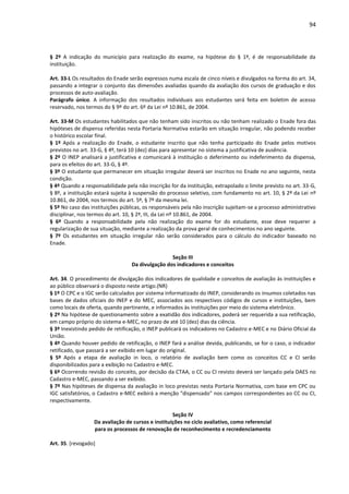94
§ 2º A indicação do município para realização do exame, na hipótese do § 1º, é de responsabilidade da
instituição.
Art. 33-L Os resultados do Enade serão expressos numa escala de cinco níveis e divulgados na forma do art. 34,
passando a integrar o conjunto das dimensões avaliadas quando da avaliação dos cursos de graduação e dos
processos de auto-avaliação.
Parágrafo único. A informação dos resultados individuais aos estudantes será feita em boletim de acesso
reservado, nos termos do § 9º do art. 6º da Lei nº 10.861, de 2004.
Art. 33-M Os estudantes habilitados que não tenham sido inscritos ou não tenham realizado o Enade fora das
hipóteses de dispensa referidas nesta Portaria Normativa estarão em situação irregular, não podendo receber
o histórico escolar final.
§ 1º Após a realização do Enade, o estudante inscrito que não tenha participado do Enade pelos motivos
previstos no art. 33-G, § 4º, terá 10 (dez) dias para apresentar no sistema a justificativa de ausência.
§ 2º O INEP analisará a justificativa e comunicará à instituição o deferimento ou indeferimento da dispensa,
para os efeitos do art. 33-G, § 4º.
§ 3º O estudante que permanecer em situação irregular deverá ser inscritos no Enade no ano seguinte, nesta
condição.
§ 4º Quando a responsabilidade pela não inscrição for da instituição, extrapolado o limite previsto no art. 33-G,
§ 8º, a instituição estará sujeita à suspensão do processo seletivo, com fundamento no art. 10, § 2º da Lei nº
10.861, de 2004, nos termos do art. 5º, § 7º da mesma lei.
§ 5º No caso das instituições públicas, os responsáveis pela não inscrição sujeitam-se a processo administrativo
disciplinar, nos termos do art. 10, § 2º, III, da Lei nº 10.861, de 2004.
§ 6º Quando a responsabilidade pela não realização do exame for do estudante, esse deve requerer a
regularização de sua situação, mediante a realização da prova geral de conhecimentos no ano seguinte.
§ 7º Os estudantes em situação irregular não serão considerados para o cálculo do indicador baseado no
Enade.
Seção III
Da divulgação dos indicadores e conceitos
Art. 34. O procedimento de divulgação dos indicadores de qualidade e conceitos de avaliação às instituições e
ao público observará o disposto neste artigo.(NR)
§ 1º O CPC e o IGC serão calculados por sistema informatizado do INEP, considerando os insumos coletados nas
bases de dados oficiais do INEP e do MEC, associados aos respectivos códigos de cursos e instituições, bem
como locais de oferta, quando pertinente, e informados às instituições por meio do sistema eletrônico.
§ 2º Na hipótese de questionamento sobre a exatidão dos indicadores, poderá ser requerida a sua retificação,
em campo próprio do sistema e-MEC, no prazo de até 10 (dez) dias da ciência.
§ 3º Inexistindo pedido de retificação, o INEP publicará os indicadores no Cadastro e-MEC e no Diário Oficial da
União.
§ 4º Quando houver pedido de retificação, o INEP fará a análise devida, publicando, se for o caso, o indicador
retificado, que passará a ser exibido em lugar do original.
§ 5º Após a etapa de avaliação in loco, o relatório de avaliação bem como os conceitos CC e CI serão
disponibilizados para a exibição no Cadastro e-MEC.
§ 6º Ocorrendo revisão do conceito, por decisão da CTAA, o CC ou CI revisto deverá ser lançado pela DAES no
Cadastro e-MEC, passando a ser exibido.
§ 7º Nas hipóteses de dispensa da avaliação in loco previstas nesta Portaria Normativa, com base em CPC ou
IGC satisfatórios, o Cadastro e-MEC exibirá a menção "dispensado" nos campos correspondentes ao CC ou CI,
respectivamente.
Seção IV
Da avaliação de cursos e instituições no ciclo avaliativo, como referencial
para os processos de renovação de reconhecimento e recredenciamento
Art. 35. [revogado]
 