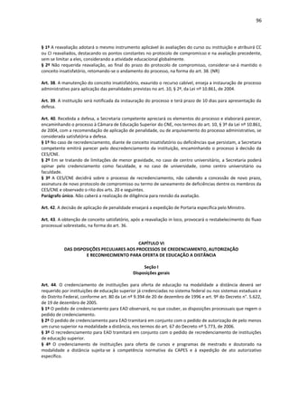 96
§ 1º A reavaliação adotará o mesmo instrumento aplicável às avaliações do curso ou instituição e atribuirá CC
ou CI reavaliados, destacando os pontos constantes no protocolo de compromisso e na avaliação precedente,
sem se limitar a eles, considerando a atividade educacional globalmente.
§ 2º Não requerida reavaliação, ao final do prazo do protocolo de compromisso, considerar-se-á mantido o
conceito insatisfatório, retomando-se o andamento do processo, na forma do art. 38. (NR)
Art. 38. A manutenção do conceito insatisfatório, exaurido o recurso cabível, enseja a instauração de processo
administrativo para aplicação das penalidades previstas no art. 10, § 2º, da Lei nº 10.861, de 2004.
Art. 39. A instituição será notificada da instauração do processo e terá prazo de 10 dias para apresentação da
defesa.
Art. 40. Recebida a defesa, a Secretaria competente apreciará os elementos do processo e elaborará parecer,
encaminhando o processo à Câmara de Educação Superior do CNE, nos termos do art. 10, § 3º da Lei nº 10.861,
de 2004, com a recomendação de aplicação de penalidade, ou de arquivamento do processo administrativo, se
considerada satisfatória a defesa.
§ 1º No caso de recredenciamento, diante de conceito insatisfatório ou deficiências que persistam, a Secretaria
competente emitirá parecer pelo descredenciamento da instituição, encaminhando o processo à decisão da
CES/CNE.
§ 2º Em se tratando de limitações de menor gravidade, no caso de centro universitário, a Secretaria poderá
opinar pelo credenciamento como faculdade, e no caso de universidade, como centro universitário ou
faculdade.
§ 3º A CES/CNE decidirá sobre o processo de recredenciamento, não cabendo a concessão de novo prazo,
assinatura de novo protocolo de compromisso ou termo de saneamento de deficiências dentre os membros da
CES/CNE e observado o rito dos arts. 20 e seguintes.
Parágrafo único. Não caberá a realização de diligência para revisão da avaliação.
Art. 42. A decisão de aplicação de penalidade ensejará a expedição de Portaria específica pelo Ministro.
Art. 43. A obtenção de conceito satisfatório, após a reavaliação in loco, provocará o restabelecimento do fluxo
processual sobrestado, na forma do art. 36.
CAPÍTULO VI
DAS DISPOSIÇÕES PECULIARES AOS PROCESSOS DE CREDENCIAMENTO, AUTORIZAÇÃO
E RECONHECIMENTO PARA OFERTA DE EDUCAÇÃO A DISTÂNCIA
Seção I
Disposições gerais
Art. 44. O credenciamento de instituições para oferta de educação na modalidade a distância deverá ser
requerido por instituições de educação superior já credenciadas no sistema federal ou nos sistemas estaduais e
do Distrito Federal, conforme art. 80 da Lei nº 9.394 de 20 de dezembro de 1996 e art. 9º do Decreto n°. 5.622,
de 19 de dezembro de 2005.
§ 1º O pedido de credenciamento para EAD observará, no que couber, as disposições processuais que regem o
pedido de credenciamento.
§ 2º O pedido de credenciamento para EAD tramitará em conjunto com o pedido de autorização de pelo menos
um curso superior na modalidade a distância, nos termos do art. 67 do Decreto nº 5.773, de 2006.
§ 3º O recredenciamento para EAD tramitará em conjunto com o pedido de recredenciamento de instituições
de educação superior.
§ 4º O credenciamento de instituições para oferta de cursos e programas de mestrado e doutorado na
modalidade a distância sujeita-se à competência normativa da CAPES e à expedição de ato autorizativo
específico.
 