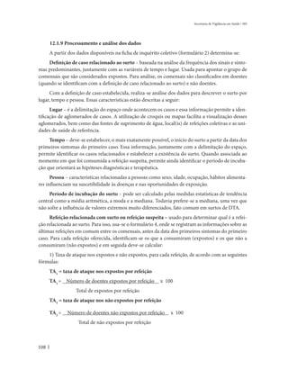 Secretaria de Vigilância em Saúde / MS




      12.1.9 Processamento e análise dos dados
      A partir dos dados disponíveis na ficha de inquérito coletivo (formulário 2) determina-se:
    Definição de caso relacionado ao surto – baseada na análise da frequência dos sinais e sinto-
mas predominantes, juntamente com as variáveis de tempo e lugar. Usada para apontar o grupo de
comensais que são considerados expostos. Para análise, os comensais são classificados em doentes
(quando se identificam com a definição de caso relacionado ao surto) e não doentes.
     Com a definição de caso estabelecida, realiza-se análise dos dados para descrever o surto por
lugar, tempo e pessoa. Essas características estão descritas a seguir:
      Lugar – é a delimitação do espaço onde acontecem os casos e essa informação permite a iden-
tificação de aglomerados de casos. A utilização de croquis ou mapas facilita a visualização desses
aglomerados, bem como das fontes de suprimento de água, local(is) de refeições coletivas e as uni-
dades de saúde de referência.
     Tempo – deve-se estabelecer, o mais exatamente possível, o início do surto a partir da data dos
primeiros sintomas do primeiro caso. Essa informação, juntamente com a delimitação do espaço,
permite identificar os casos relacionados e estabelecer a existência do surto. Quando associada ao
momento em que foi consumida a refeição suspeita, permite ainda identificar o período de incuba-
ção que orientará as hipóteses diagnósticas e terapêutica.
      Pessoa – características relacionadas a pessoas como sexo, idade, ocupação, hábitos alimenta-
res influenciam na suscetibilidade às doenças e nas oportunidades de exposição.
     Período de incubação do surto – pode ser calculado pelas medidas estatísticas de tendência
central como a média aritmética, a moda e a mediana. Todavia prefere-se a mediana, uma vez que
não sofre a influência de valores extremos muito diferenciados, fato comum em surtos de DTA.
     Refeição relacionada com surto ou refeição suspeita – usado para determinar qual é a refei-
ção relacionada ao surto. Para isso, usa-se o formulário 4, onde se registram as informações sobre as
últimas refeições em comum entre os comensais, antes da data dos primeiros sintomas do primeiro
caso. Para cada refeição oferecida, identificam-se os que a consumiram (expostos) e os que não a
consumiram (não expostos) e em seguida deve-se calcular:
    1) Taxa de ataque nos expostos e não expostos, para cada refeição, de acordo com as seguintes
fórmulas:
      TA1 = taxa de ataque nos expostos por refeição
      TA1 = Número de doentes expostos por refeição        x 100
                  Total de expostos por refeição
      TA2 = taxa de ataque nos não expostos por refeição

      TA2 =   Número de doentes não expostos por refeição       x 100
                   Total de não expostos por refeição



108
 