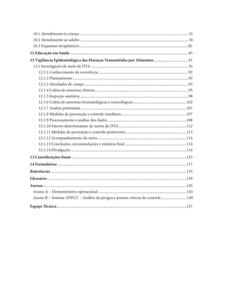 10.1 Atendimento à criança ................................................................................................................... 51
   10.2 Atendimento ao adulto .................................................................................................................. 56
   10.3 Esquemas terapêuticos .................................................................................................................. 82
11 Educação em Saúde .............................................................................................................................85
12 Vigilância Epidemiológica das Doenças Transmitidas por Alimentos ....................................91
  12.1 Investigação de surto de DTA ....................................................................................................... 91
     12.1.1 Conhecimento da ocorrência ...............................................................................................92
     12.1.2 Planejamento ..........................................................................................................................93
     12.1.3 Atividades de campo .............................................................................................................93
     12.1.4 Coleta de amostras clínicas...................................................................................................95
     12.1.5 Inspeção sanitária ..................................................................................................................98
     12.1.6 Coleta de amostras bromatológicas e toxicológicas ........................................................102
     12.1.7 Análise preliminar ...............................................................................................................107
     12.1.8 Medidas de prevenção e controle imediatas .....................................................................107
     12.1.9 Processamento e análise dos dados ...................................................................................108
     12.1.10 Fatores determinantes de surtos de DTA........................................................................112
     12.1.11 Medidas de prevenção e controle posteriores ................................................................113
     12.1.12 Acompanhamento do surto ..............................................................................................114
     12.1.13 Conclusões, recomendações e relatório final .................................................................114
     12.1.14 Divulgação ..........................................................................................................................114
13 Considerações finais .........................................................................................................................115
14 Formulários ........................................................................................................................................117
Referências ...............................................................................................................................................133
Glossário ...................................................................................................................................................139
Anexos .......................................................................................................................................................145
 Anexo A – Demonstrativo operacional ............................................................................................. 145
 Anexo B – Sistema APPCC – Análise de perigos e pontos críticos de controle........................... 149

Equipe Técnica.........................................................................................................................................157
 