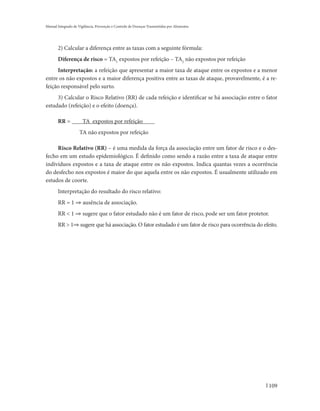 Manual Integrado de Vigilância, Prevenção e Controle de Doenças Transmitidas por Alimentos




       2) Calcular a diferença entre as taxas com a seguinte fórmula:
       Diferença de risco = TA1 expostos por refeição – TA2 não expostos por refeição
     Interpretação: a refeição que apresentar a maior taxa de ataque entre os expostos e a menor
entre os não expostos e a maior diferença positiva entre as taxas de ataque, provavelmente, é a re-
feição responsável pelo surto.
     3) Calcular o Risco Relativo (RR) de cada refeição e identificar se há associação entre o fator
estudado (refeição) e o efeito (doença).

       RR =            TA expostos por refeição
                     TA não expostos por refeição

     Risco Relativo (RR) – é uma medida da força da associação entre um fator de risco e o des-
fecho em um estudo epidemiológico. É definido como sendo a razão entre a taxa de ataque entre
indivíduos expostos e a taxa de ataque entre os não expostos. Indica quantas vezes a ocorrência
do desfecho nos expostos é maior do que aquela entre os não expostos. É usualmente utilizado em
estudos de coorte.
       Interpretação do resultado do risco relativo:
       RR = 1 ⇒ ausência de associação.
       RR < 1 ⇒ sugere que o fator estudado não é um fator de risco, pode ser um fator protetor.
       RR > 1⇒ sugere que há associação. O fator estudado é um fator de risco para ocorrência do efeito.




                                                                                                    109
 