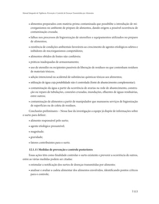 Manual Integrado de Vigilância, Prevenção e Controle de Doenças Transmitidas por Alimentos




       • alimentos preparados com matéria-prima contaminada que possibilite a introdução de mi-
         crorganismos no ambiente de preparo de alimentos, dando origem a possível ocorrência de
         contaminação cruzada;
       • falhas nos processos de higienização de utensílios e equipamentos utilizados no preparo
         de alimentos;
       • existência de condições ambientais favoráveis ao crescimento de agentes etiológicos seletos e
         inibidores de microrganismos competidores;
       • alimentos obtidos de fontes não confiáveis;
       • práticas inadequadas de armazenamento;
       • uso de utensílio ou recipientes passíveis de liberação de resíduos ou que contenham resíduos
         de materiais tóxicos;
       • adição intencional ou acidental de substâncias químicas tóxicas aos alimentos;
       • utilização de água cuja potabilidade não é controlada (fonte de abastecimento complementar);
       • contaminação da água a partir da ocorrência de avarias na rede de abastecimento, constru-
         ção ou reparo de tubulações, conexões cruzadas, inundações, efluentes de águas residuárias,
         entre outros;
       • contaminação de alimentos a partir de manipulador que manuseou serviços de higienização
         de superfícies ou de coleta de resíduos.
     Conclusões preliminares – Nessa fase da investigação a equipe já dispõe de informações sobre
o surto para definir:
       • alimento responsável pelo surto;
       • agente etiológico presumível;
       • magnitude;
       • gravidade;
       • fatores contribuintes para o surto.

       12.1.11 Medidas de prevenção e controle posteriores
     Essas ações têm como finalidade controlar o surto existente e prevenir a ocorrência de outros,
entre as várias medidas podem ser citadas:
       • estimular a notificação dos surtos de doenças transmitidas por alimento;
       • analisar e avaliar a cadeia alimentar dos alimentos envolvidos, identificando pontos críticos
         para o controle;




                                                                                                   113
 
