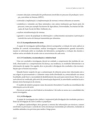 Secretaria de Vigilância em Saúde / MS




      • manter educação continuada dos profissionais envolvidos no processo de produção e servi-
        ços, com ênfase no Sistema APPCC;
      • estimular a implantação e a implementação de normas e rotinas referentes ao assunto;
      • estabelecer e estimular um fluxo sistemático com outras instituições que fazem parte do
        processo, como por exemplo Secretarias de Agricultura, Universidades, Secretarias de Edu-
        cação, de Ação Social, do Meio Ambiente, etc.;
      • realizar retroalimentação do sistema;
      • garantir o acesso da população às informações e conhecimentos necessários à prevenção e
        controle dos surtos de doenças transmitidas por alimentos.

      12.1.12 Acompanhamento do surto
      A equipe de investigação epidemiológica deverá acompanhar a evolução do surto, aplicar as
medidas de controle recomendadas, realizar investigações complementares quando necessário,
manter-se informada sobre os resultados do laboratório, acompanhar a evolução dos doentes e
realizar outras atividades de acordo com as características de cada surto.

      12.1.13 Conclusões, recomendações e relatório final
      Uma vez concluída a investigação, deverá ser avaliado o cumprimento das medidas de con-
trole, observando-se o comportamento da doença, sua tendência, os resultados laboratoriais e as
informações da equipe. Em seguida, deve se proceder à divulgação dos resultados e das recomen-
dações que se fizerem necessárias.
      Quando houver suspeita de que a contaminação do alimento possa estar relacionada com a
sua origem ou processamento e o alimento esteja sendo distribuído ou comercializado em outras
localidades, pode haver a necessidade de desdobramento das ações para outros locais. Neste caso, o
surto deverá ser notificado, pelo meio de comunicação disponível, às autoridades sanitárias locais e
demais níveis hierárquicos do sistema.
     O modelo de relatório proposto nesse documento (formulário 5) auxilia na consolidação das
informações acerca do surto.
     Deverá ser enviado ao nível federal os formulários 5 de todos os surtos ou o consolidado dos
surtos investigados.

      12.1.14 Divulgação
      A equipe de investigação deve definir o responsável pela divulgação dos resultados parciais e
finais da investigação do surto à mídia e à população.
     A vigilância epidemiológica deve garantir o retorno das informações aos técnicos e setores
envolvidos na prevenção e controle de surtos de doenças transmitidas por alimentos, incluindo as
medidas adotadas e/ou previstas para médio e longo prazo.



114
 