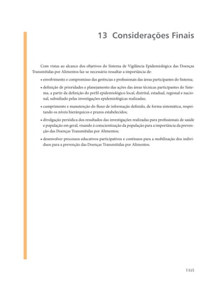 13 Considerações Finais


     Com vistas ao alcance dos objetivos do Sistema de Vigilância Epidemiológica das Doenças
Transmitidas por Alimentos faz-se necessário ressaltar a importância de:
    • envolvimento e compromisso das gerências e profissionais das áreas participantes do Sistema;
    • definição de prioridades e planejamento das ações das áreas técnicas participantes do Siste-
      ma, a partir da definição do perfil epidemiológico local, distrital, estadual, regional e nacio-
      nal, subsidiado pelas investigações epidemiológicas realizadas;
    • cumprimento e manutenção do fluxo de informação definido, de forma sistemática, respei-
      tando os níveis hierárquicos e prazos estabelecidos;
    • divulgação periódica dos resultados das investigações realizadas para profissionais de saúde
      e população em geral, visando à conscientização da população para a importância da preven-
      ção das Doenças Transmitidas por Alimentos;
    • desenvolver processos educativos participativos e contínuos para a mobilização dos indiví-
      duos para a prevenção das Doenças Transmitidas por Alimentos.




                                                                                                  115
 