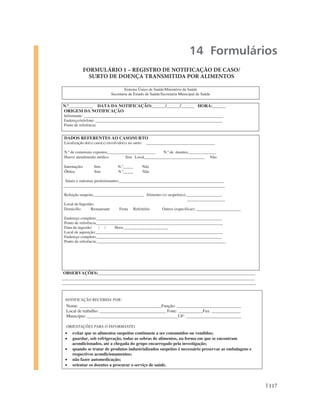 14 Formulários
               FORMULÁRIO 1 – REGISTRO DE NOTIFICAÇÃO DE CASO/
                 SURTO DE DOENÇA TRANSMITIDA POR ALIMENTOS

                                  Sistema Único de Saúde/Ministério da Saúde
                          Secretaria de Estado de Saúde/Secretaria Municipal de Saúde

N.º___________ DATA DA NOTIFICAÇÃO:______/______/______ HORA:______
ORIGEM DA NOTIFICAÇÃO
Informante: _____________________________________________________________________
Endereço/telefone: _______________________________________________________________
Ponto de referência:


 DADOS REFERENTES AO CASO/SURTO
 Localização do(s) caso(s) envolvido(s) no surto: __________________________________

 N.º de comensais expostos________________________    N.º de doentes______________
 Houve atendimento médico          Sim Local______________________________ Não

 Internações      Sim         N.º_____      Não
 Óbitos           Sim         N.º_____      Não

 Sinais e sintomas predominantes:____________________________________________________
________________________________________________________________________________

 Refeição suspeita:_________________________ Alimento (s) suspeito(s):__________________
                                                                      ___________________
 Local da Ingestão:
 Domicílio       Restaurante    Festa Refeitório      Outros (especificar): ______________________

 Endereço completo:______________________________________________________________
 Ponto de referência_______________________________________________________________
 Data da ingestão:    / /     Hora:______________________
 Local de aquisição:_______________________________________________________________
 Endereço completo:______________________________________________________________
 Ponto de referência:________________________________________________________________




 OBSERVAÇÕES:_______________________________________________________________________
_______________________________________________________________________________________
________________________________________________________________________________________________



 NOTIFICAÇÃO RECEBIDA POR:
  Nome: _____________________________________Função: _____________________________
  Local de trabalho: ______________________________ Fone: ___________Fax: _____________
  Município: _________________________________________UF: _________________________

  ORIENTAÇÕES PARA O INFORMANTE:
     evitar que os alimentos suspeitos continuem a ser consumidos ou vendidos;
     guardar, sob refrigeração, todas as sobras de alimentos, na forma em que se encontram
     acondicionados, até a chegada do grupo encarregado pela investigação;
     quando se tratar de produtos industrializados suspeitos é necessário preservar as embalagens e
     respectivos acondicionamentos;
                   INSTRUÇÕES DE PREENCHIMENTO - FORMULÁRIO 1
     não fazer automedicação;
     orientar os doentes a procurar o serviço de saúde.
                                                      75



                                                                                                      117
 