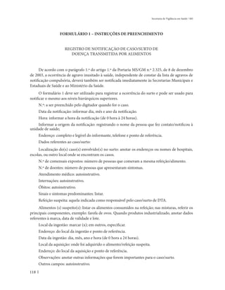 Secretaria de Vigilância em Saúde / MS




                   FORMULÁRIO 1 – INSTRUÇÕES DE PREENCHIMENTO


                      REGISTRO DE NOTIFICAÇÃO DE CASO/SURTO DE
                         DOENÇA TRANSMITIDA POR ALIMENTOS


      De acordo com o parágrafo 1.º do artigo 1.º da Portaria MS/GM n.º 2.325, de 8 de dezembro
de 2003, a ocorrência de agravo inusitado à saúde, independente de constar da lista de agravos de
notificação compulsória, deverá também ser notificada imediatamente às Secretarias Municipais e
Estaduais de Saúde e ao Ministério da Saúde.
      O formulário 1 deve ser utilizado para registrar a ocorrência do surto e pode ser usado para
notificar o mesmo aos níveis hierárquicos superiores.
      N.º: a ser preenchido pelo digitador quando for o caso.
      Data da notificação: informar dia, mês e ano da notificação.
      Hora: informar a hora da notificação (de 0 hora à 24 horas).
    Informar a origem da notificação: registrando o nome da pessoa que fez contato/notificou à
unidade de saúde;
      Endereço: completo e legível do informante, telefone e ponto de referência.
      Dados referentes ao caso/surto:
     Localização do(s) caso(s) envolvido(s) no surto: anotar os endereços ou nomes de hospitais,
escolas, ou outro local onde se encontram os casos.
      N.º de comensais expostos: número de pessoas que comeram a mesma refeição/alimento.
      N.º de doentes: número de pessoas que apresentaram sintomas.
      Atendimento médico: autoinstrutivo.
      Internações: autoinstrutivo.
      Óbitos: autoinstrutivo.
      Sinais e sintomas predominantes: listar.
      Refeição suspeita: aquela indicada como responsável pelo caso/surto de DTA.
     Alimentos (s) suspeito(s): listar os alimentos consumidos na refeição; nas misturas, referir os
principais componentes, exemplo: farofa de ovos. Quando produtos industrializado, anotar dados
referentes à marca, data de validade e lote.
      Local da ingestão: marcar (x); em outros, especificar.
      Endereço: do local da ingestão e ponto de referência.
      Data da ingestão: dia, mês, ano e hora (de 0 hora a 24 horas).
      Local da aquisição: onde foi adquirido o alimento/refeição suspeita.
      Endereço: do local da aquisição e ponto de referência.
      Observações: anotar outras informações que forem importantes para o caso/surto.
      Outros campos: autoinstrutivo.
118
 