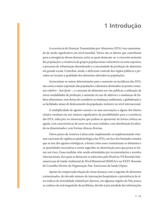 1 Introdução


     A ocorrência de Doenças Transmitidas por Alimentos (DTA) vem aumentan-
do de modo significativo em nível mundial. Vários são os fatores que contribuem
para a emergência dessas doenças, entre os quais destacam-se: o crescente aumento
das populações; a existência de grupos populacionais vulneráveis ou mais expostos;
o processo de urbanização desordenado e a necessidade de produção de alimentos
em grande escala. Contribui, ainda, o deficiente controle dos órgãos públicos e pri-
vados no tocante à qualidade dos alimentos ofertados às populações.

      Acrescentam-se outros determinantes para o aumento na incidência das DTA,
tais como a maior exposição das populações a alimentos destinados ao pronto consu-
mo coletivo – fast-foods –, o consumo de alimentos em vias públicas, a utilização de
novas modalidades de produção, o aumento no uso de aditivos e a mudanças de há-
bitos alimentares, sem deixar de considerar as mudanças ambientais, a globalização e
as facilidades atuais de deslocamento da população, inclusive no nível internacional.

     A multiplicidade de agentes causais e as suas associações a alguns dos fatores
citados resultam em um número significativo de possibilidades para a ocorrência
das DTA, infecções ou intoxicações que podem se apresentar de forma crônica ou
aguda, com características de surto ou de casos isolados, com distribuição localiza-
da ou disseminada e com formas clínicas diversas.

     Vários países da América Latina estão implantando ou implementando siste-
mas nacionais de vigilância epidemiológica das DTA, em face dos limitados estudos
que se tem dos agentes etiológicos, a forma como esses contaminam os alimentos e
as quantidades necessárias a serem ingeridas na alimentação para que possa se tor-
nar um risco. Essas medidas vêm sendo estimuladas por recomendações e acordos
internacionais, dos quais se destacam os subscritos pelo Brasil na VII Reunião Inte-
ramericana de Saúde Ambiental de Nível Ministerial (RIMSA) e na XXXV Reunião
do Conselho Diretor da Organização Pan-Americana da Saúde (Opas).

      Apesar da comprovada relação de várias doenças com a ingestão de alimentos
contaminados, do elevado número de internações hospitalares e persistência de al-
tos índices de mortalidade infantil por diarreia, em algumas regiões do País pouco
se conhece da real magnitude do problema, devido à precariedade das informações


                                                                                  11
 