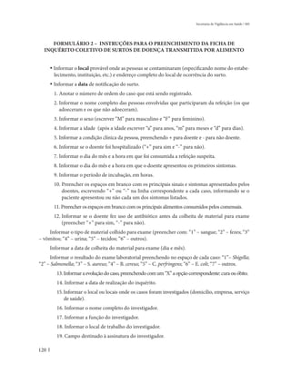 Secretaria de Vigilância em Saúde / MS




     FORMULÁRIO 2 – INSTRUÇÕES PARA O PREENCHIMENTO DA FICHA DE
  INQUÉRITO COLETIVO DE SURTOS DE DOENÇA TRANSMITIDA POR ALIMENTO


      • Informar o local provável onde as pessoas se contaminaram (especificando nome do estabe-
        lecimento, instituição, etc.) e endereço completo do local de ocorrência do surto.
      • Informar a data de notificação do surto.
       1. Anotar o número de ordem do caso que está sendo registrado.
       2. Informar o nome completo das pessoas envolvidas que participaram da refeição (os que
          adoeceram e os que não adoeceram).
       3. Informar o sexo (escrever “M” para masculino e “F” para feminino).
       4. Informar a idade (após a idade escrever “a” para anos, “m” para meses e “d” para dias).
       5. Informar a condição clínica da pessoa, preenchendo + para doente e - para não doente.
       6. Informar se o doente foi hospitalizado (“+” para sim e “-” para não).
       7. Informar o dia do mês e a hora em que foi consumida a refeição suspeita.
       8. Informar o dia do mês e a hora em que o doente apresentou os primeiros sintomas.
       9. Informar o período de incubação, em horas.
       10. Preencher os espaços em branco com os principais sinais e sintomas apresentados pelos
           doentes, escrevendo “+” ou “-” na linha correspondente a cada caso, informando se o
           paciente apresentou ou não cada um dos sintomas listados.
       11. Preencher os espaços em branco com os principais alimentos consumidos pelos comensais.
       12. Informar se o doente fez uso de antibiótico antes da colheita de material para exame
           (preencher “+” para sim, “-” para não).
    Informar o tipo de material colhido para exame (preencher com: “1” – sangue; “2” – fezes; “3”
– vômitos; “4” – urina; “5” – tecidos; “6” – outros).
      Informar a data de colheita do material para exame (dia e mês).
     Informar o resultado do exame laboratorial preenchendo no espaço de cada caso: “1”– Shigella;
“2” – Salmonella; “3” – S. aureus; “4” – B. cereus; “5” – C. perfringens; “6” – E. coli; “7” – outros.
         13. Informar a evolução do caso, preenchendo com um “X” a opção correspondente: cura ou óbito.
         14. Informar a data de realização do inquérito.
         15. Informar o local ou locais onde os casos foram investigados (domicílio, empresa, serviço
             de saúde).
         16. Informar o nome completo do investigador.
         17. Informar a função do investigador.
         18. Informar o local de trabalho do investigador.
         19. Campo destinado à assinatura do investigador.

120
 