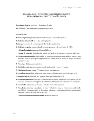 Secretaria de Vigilância em Saúde / MS




                FORMULÁRIO 3 – INSTRUÇÕES PARA O PREENCHIMENTO
                   FICHA INDIVIDUAL DE INVESTIGAÇÃO DE DTA




      Data da notificação: informar a data da notificação.
      SE: informar a semana epidemiológica da notificação.


      Dados do caso
      Nome: completo e legível do comensal envolvido no caso/surto de DTA.
      Data de nascimento, idade e sexo: autoexplicativo.
      Endereço: completo do paciente, ponto de referência e telefone.
      1 - Refeição suspeita: aquela indicada como responsável pelo caso/surto de DTA.
         - Data e hora da ingestão: de 0 hora a 24 horas.
         - Local de ingestão: domicílio, bar, escola, etc., endereço completo e ponto de referência.
      2 - Alimentos consumidos: listar todos os alimentos consumidos na refeição suspeita; nas
          misturas, listar os principais componentes. Ex.: farofa de ovos, risoto de frango, maionese
          de camarão, etc.
      3 - Condição clínica: autoexplicativo.
      4 - Início dos sintomas: anotar data completa e hora (de 0 hora a 24 horas).
      5 - Sinais e sintomas: marcar “x” nas opções correspondentes.
      6 - Atendimento médico: informar se o paciente recebeu atendimento médico, e o local.
      7 - Hospitalização: informar se o paciente foi hospitalizado, e o local.
      8 - Exames laboratoriais: informar o tipo de material colhido para exame laboratorial; data da
          coleta; se houve ou não uso prévio de antibiótico; data do envio das amostras do laboratório.
      9 - Resultado: informar o resultado e a data dos exames laboratoriais.
      10 - Conclusão: Informar a conclusão do caso: evolução (se cura ou óbito); caso confirmado
           de DTA ou caso descartado; se descartado informar o outro diagnóstico; se confirmado,
           informar critério de confirmação do caso.
      11 - Acompanhamento do caso/observação: autoexplicativo.




122
 
