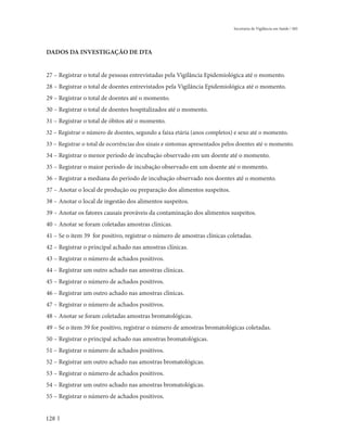 Secretaria de Vigilância em Saúde / MS




DADOS DA INVESTIGAÇÃO DE DTA


27 – Registrar o total de pessoas entrevistadas pela Vigilância Epidemiológica até o momento.
28 – Registrar o total de doentes entrevistados pela Vigilância Epidemiológica até o momento.
29 – Registrar o total de doentes até o momento.
30 – Registrar o total de doentes hospitalizados até o momento.
31 – Registrar o total de óbitos até o momento.
32 – Registrar o número de doentes, segundo a faixa etária (anos completos) e sexo até o momento.
33 – Registrar o total de ocorrências dos sinais e sintomas apresentados pelos doentes até o momento.
34 – Registrar o menor período de incubação observado em um doente até o momento.
35 – Registrar o maior período de incubação observado em um doente até o momento.
36 – Registrar a mediana do período de incubação observado nos doentes até o momento.
37 – Anotar o local de produção ou preparação dos alimentos suspeitos.
38 – Anotar o local de ingestão dos alimentos suspeitos.
39 – Anotar os fatores causais prováveis da contaminação dos alimentos suspeitos.
40 – Anotar se foram coletadas amostras clínicas.
41 – Se o item 39 for positivo, registrar o número de amostras clínicas coletadas.
42 – Registrar o principal achado nas amostras clínicas.
43 – Registrar o número de achados positivos.
44 – Registrar um outro achado nas amostras clínicas.
45 – Registrar o número de achados positivos.
46 – Registrar um outro achado nas amostras clínicas.
47 – Registrar o número de achados positivos.
48 – Anotar se foram coletadas amostras bromatológicas.
49 – Se o item 39 for positivo, registrar o número de amostras bromatológicas coletadas.
50 – Registrar o principal achado nas amostras bromatológicas.
51 – Registrar o número de achados positivos.
52 – Registrar um outro achado nas amostras bromatológicas.
53 – Registrar o número de achados positivos.
54 – Registrar um outro achado nas amostras bromatológicas.
55 – Registrar o número de achados positivos.


128
 