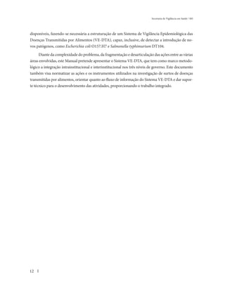 Secretaria de Vigilância em Saúde / MS




disponíveis, fazendo-se necessária a estruturação de um Sistema de Vigilância Epidemiológica das
Doenças Transmitidas por Alimentos (VE-DTA), capaz, inclusive, de detectar a introdução de no-
vos patógenos, como Escherichia coli O157:H7 e Salmonella typhimurium DT104.

     Diante da complexidade do problema, da fragmentação e desarticulação das ações entre as várias
áreas envolvidas, este Manual pretende apresentar o Sistema VE-DTA, que tem como marco metodo-
lógico a integração intrainstitucional e interinstitucional nos três níveis de governo. Este documento
também visa normatizar as ações e os instrumentos utilizados na investigação de surtos de doenças
transmitidas por alimentos, orientar quanto ao fluxo de informação do Sistema VE-DTA e dar supor-
te técnico para o desenvolvimento das atividades, proporcionando o trabalho integrado.




12
 